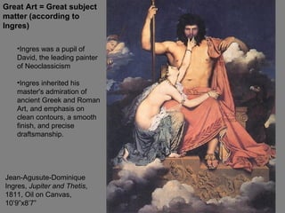 Jean-Agusute-Dominique
Ingres, Jupiter and Thetis,
1811, Oil on Canvas,
10’9”x8’7”
Great Art = Great subject
matter (according to
Ingres)
•Ingres was a pupil of
David, the leading painter
of Neoclassicism
•Ingres inherited his
master's admiration of
ancient Greek and Roman
Art, and emphasis on
clean contours, a smooth
finish, and precise
draftsmanship.
 