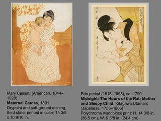 Mary Cassatt (American, 1844–
1926)
Maternal Caress, 1891
Drypoint and soft-ground etching,
third state, printed in color; 14 3/8
x 10 9/16 in.
Edo period (1615–1868), ca. 1790
Midnight: The Hours of the Rat; Mother
and Sleepy Child, Kitagawa Utamaro
(Japanese, 1753–1806)
Polychrome woodblock print; H. 14 3/8 in.
(36.5 cm), W. 9 5/8 in. (24.4 cm)
 