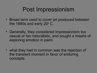 • Broad term used to cover art produced between
the 1880s and early 20th
C.
• Generally, they considered Impressionism too
casual or too naturalistic, and sought a means of
exploring emotion in paint.
• what they had in common was the rejection of
the transient moment in favor of enduring
concepts.
Post Impressionism
 