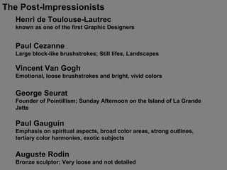 The Post-Impressionists
Henri de Toulouse-Lautrec
known as one of the first Graphic Designers
Paul Cezanne
Large block-like brushstrokes; Still lifes, Landscapes
Vincent Van Gogh
Emotional, loose brushstrokes and bright, vivid colors
George Seurat
Founder of Pointillism; Sunday Afternoon on the Island of La Grande
Jatte
Auguste Rodin
Bronze sculptor; Very loose and not detailed
Paul Gauguin
Emphasis on spiritual aspects, broad color areas, strong outlines,
tertiary color harmonies, exotic subjects
 