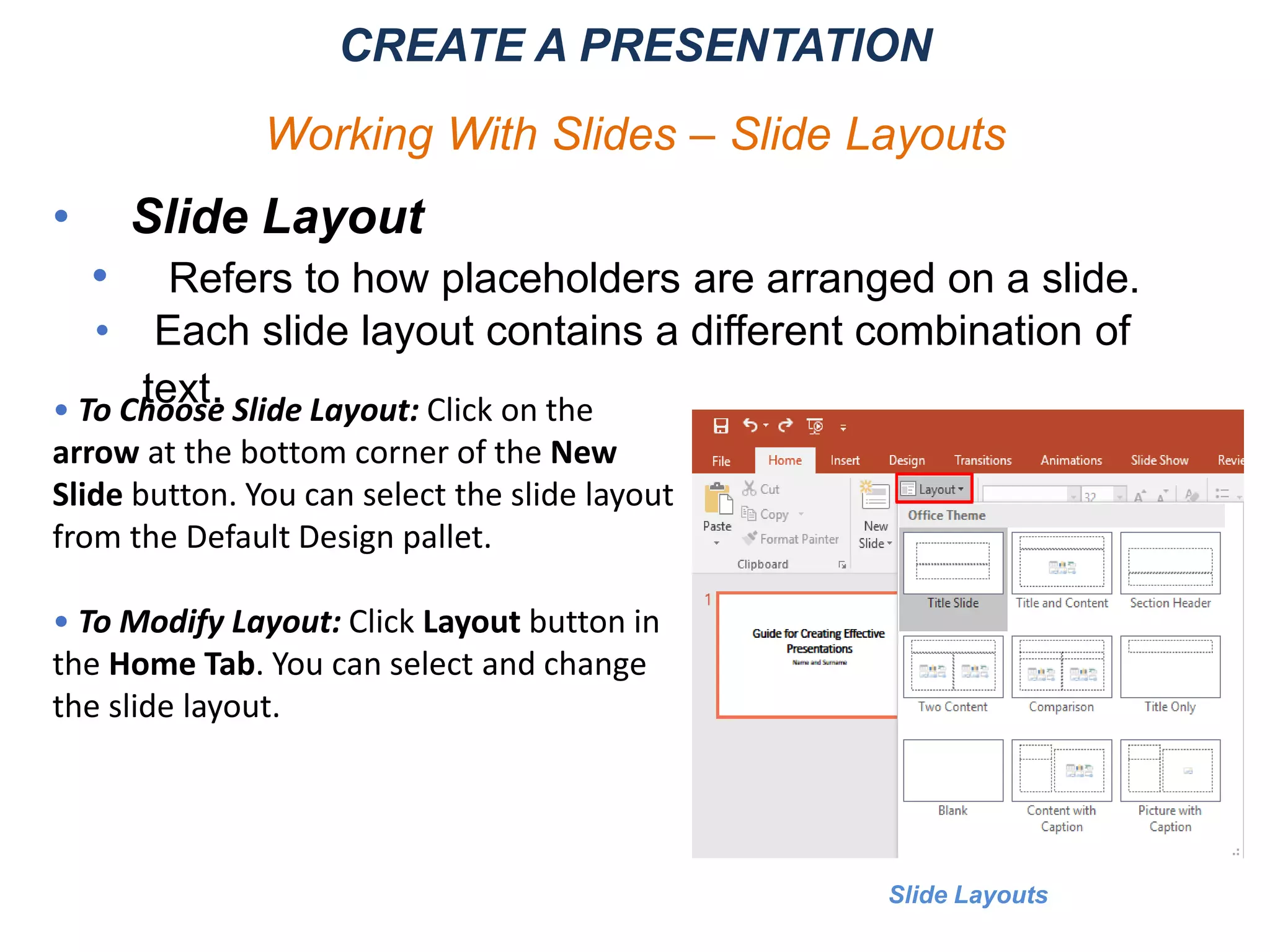 • Slide Layout
• Refers to how placeholders are arranged on a slide.
• Each slide layout contains a different combination of
text.
CREATE A PRESENTATION
Working With Slides – Slide Layouts
Slide Layouts
• To Choose Slide Layout: Click on the
arrow at the bottom corner of the New
Slide button. You can select the slide layout
from the Default Design pallet.
• To Modify Layout: Click Layout button in
the Home Tab. You can select and change
the slide layout.
 