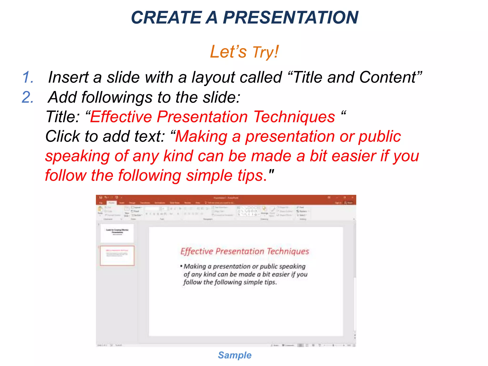 CREATE A PRESENTATION
Let’s Try!
1. Insert a slide with a layout called “Title and Content”
2. Add followings to the slide:
Title: “Effective Presentation Techniques “
Click to add text: “Making a presentation or public
speaking of any kind can be made a bit easier if you
follow the following simple tips."
Sample
 