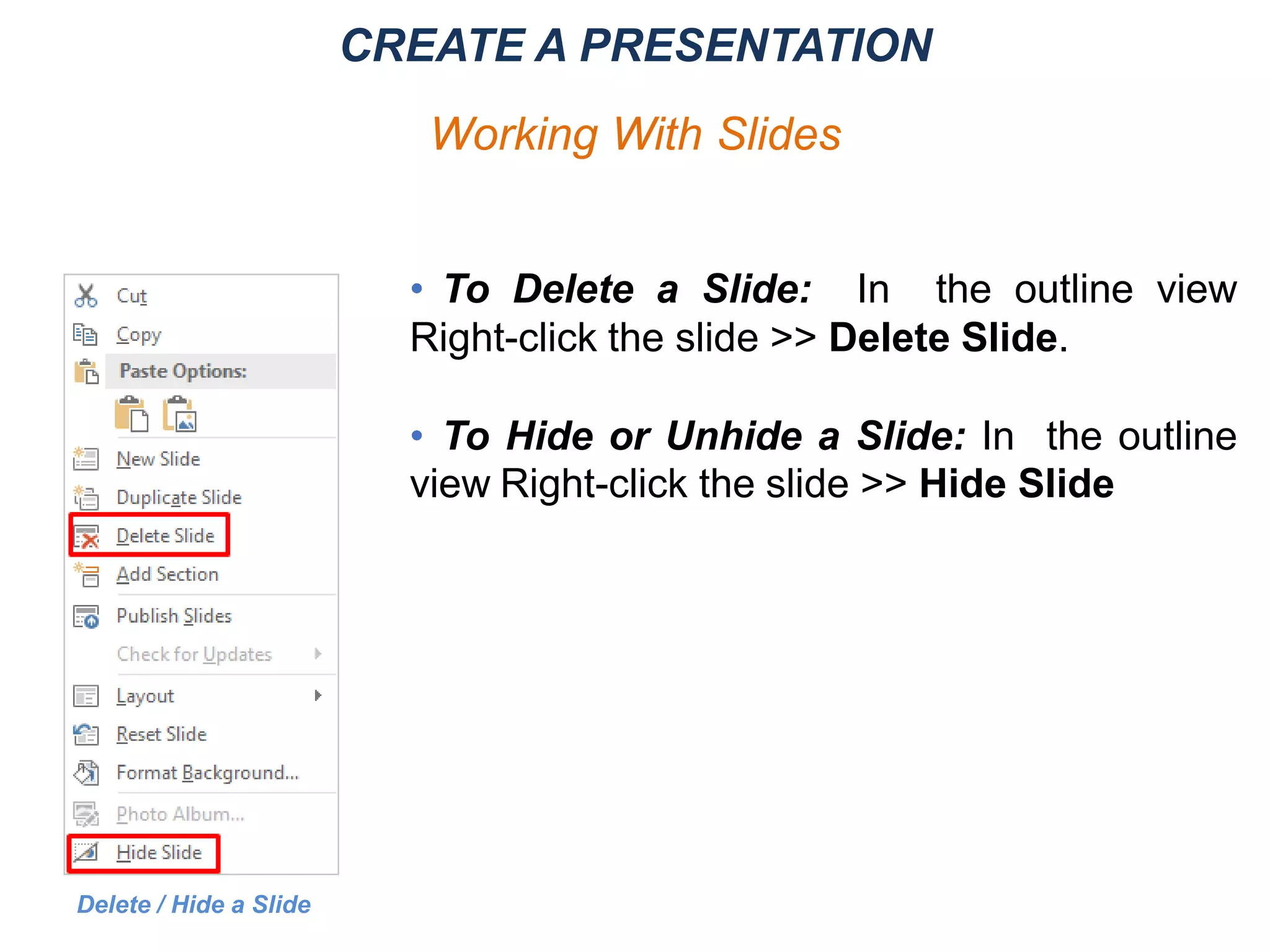 • To Delete a Slide: In the outline view
Right-click the slide >> Delete Slide.
• To Hide or Unhide a Slide: In the outline
view Right-click the slide >> Hide Slide
Delete / Hide a Slide
CREATE A PRESENTATION
Working With Slides
 
