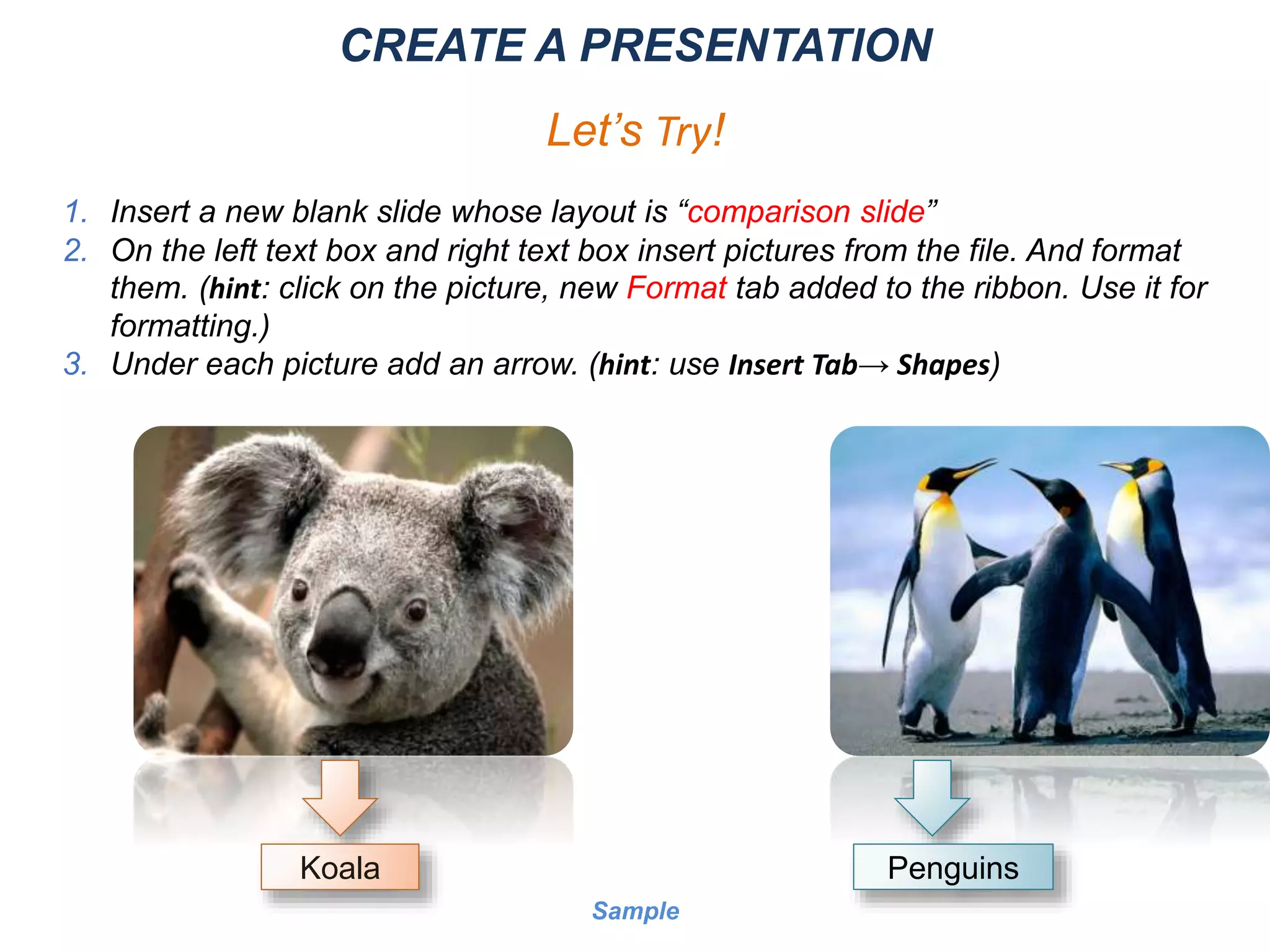 CREATE A PRESENTATION
Let’s Try!
1. Insert a new blank slide whose layout is “comparison slide”
2. On the left text box and right text box insert pictures from the file. And format
them. (hint: click on the picture, new Format tab added to the ribbon. Use it for
formatting.)
3. Under each picture add an arrow. (hint: use Insert Tab→ Shapes)
Koala Penguins
Sample
 