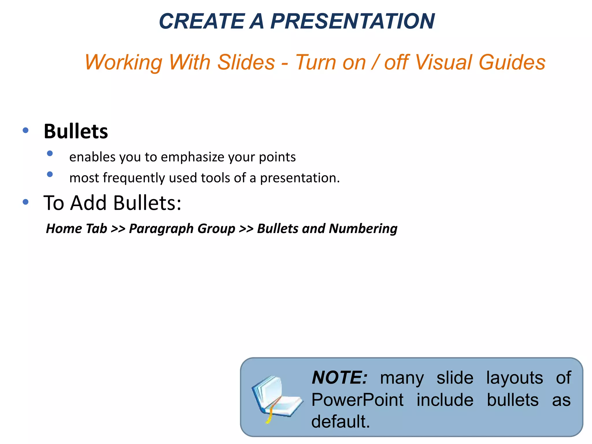CREATE A PRESENTATION
Working With Slides - Turn on / off Visual Guides
• Bullets
• enables you to emphasize your points
• most frequently used tools of a presentation.
• To Add Bullets:
Home Tab >> Paragraph Group >> Bullets and Numbering
NOTE: many slide layouts of
PowerPoint include bullets as
default.
 