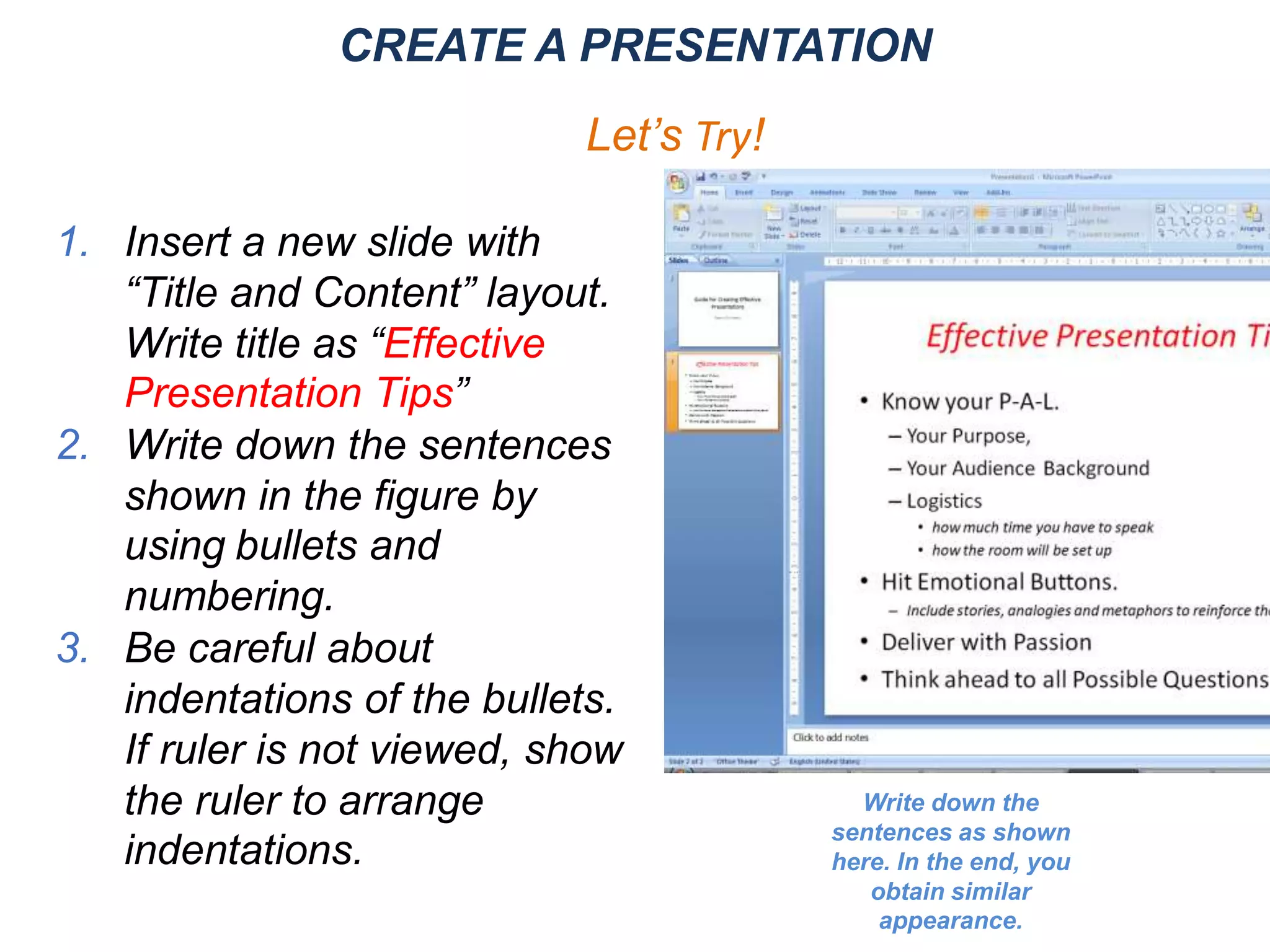 1. Insert a new slide with
“Title and Content” layout.
Write title as “Effective
Presentation Tips”
2. Write down the sentences
shown in the figure by
using bullets and
numbering.
3. Be careful about
indentations of the bullets.
If ruler is not viewed, show
the ruler to arrange
indentations.
CREATE A PRESENTATION
Let’s Try!
Write down the
sentences as shown
here. In the end, you
obtain similar
appearance.
 