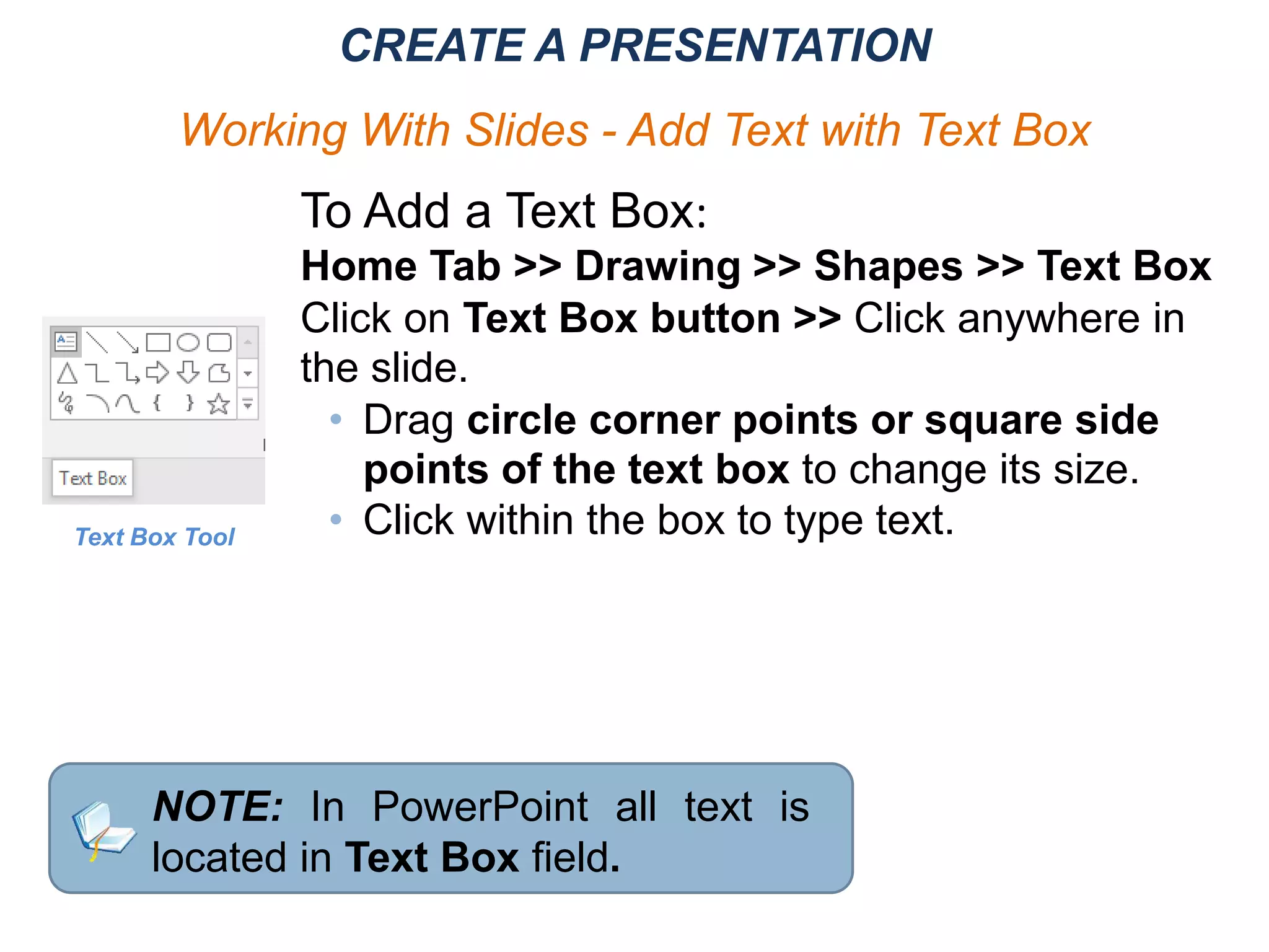 To Add a Text Box:
Home Tab >> Drawing >> Shapes >> Text Box
Click on Text Box button >> Click anywhere in
the slide.
• Drag circle corner points or square side
points of the text box to change its size.
• Click within the box to type text.Text Box Tool
NOTE: In PowerPoint all text is
located in Text Box field.
CREATE A PRESENTATION
Working With Slides - Add Text with Text Box
 