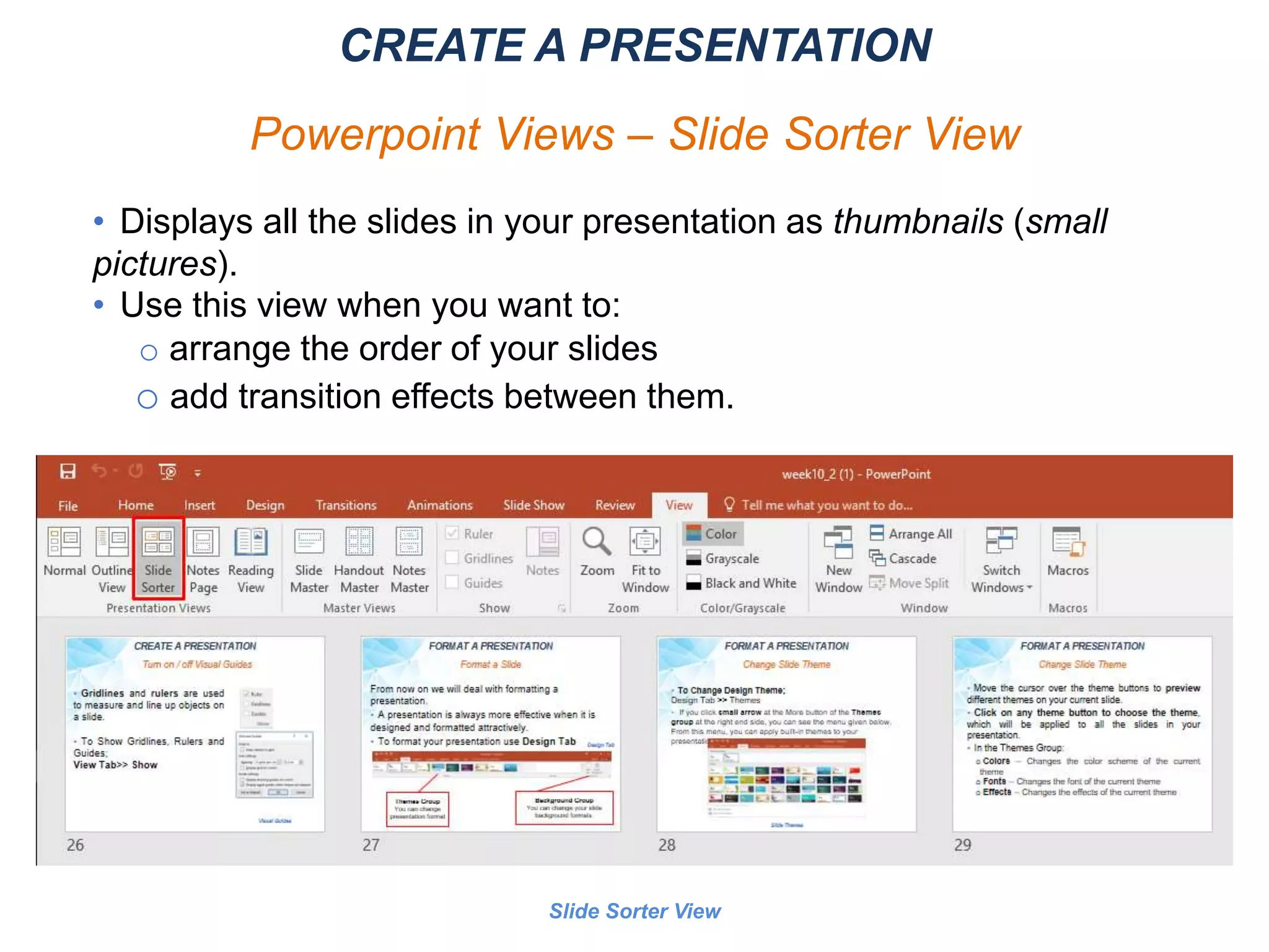 Slide Sorter View
CREATE A PRESENTATION
Powerpoint Views – Slide Sorter View
• Displays all the slides in your presentation as thumbnails (small
pictures).
• Use this view when you want to:
o arrange the order of your slides
o add transition effects between them.
 