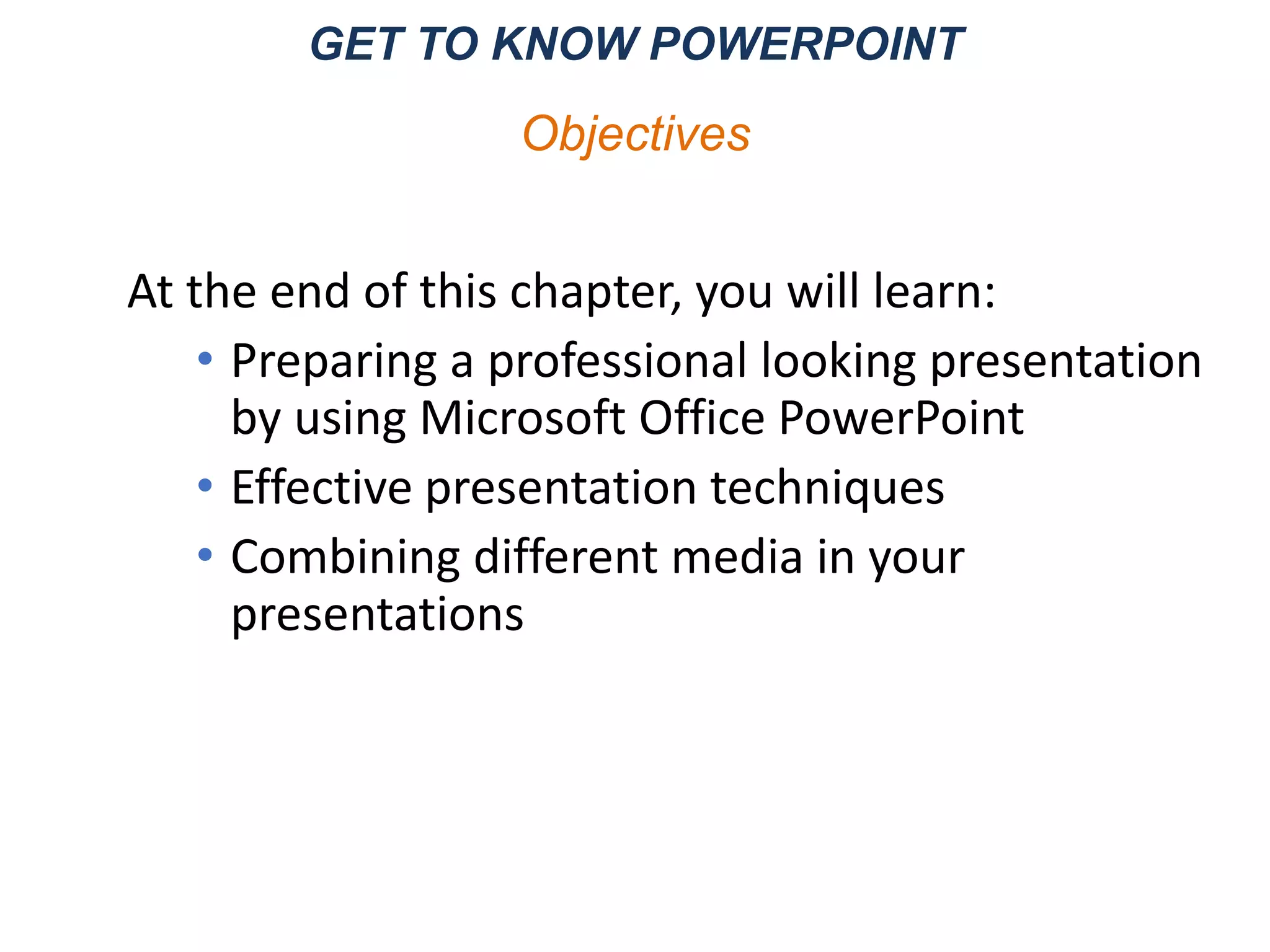 GET TO KNOW POWERPOINT
At the end of this chapter, you will learn:
• Preparing a professional looking presentation
by using Microsoft Office PowerPoint
• Effective presentation techniques
• Combining different media in your
presentations
Objectives
 