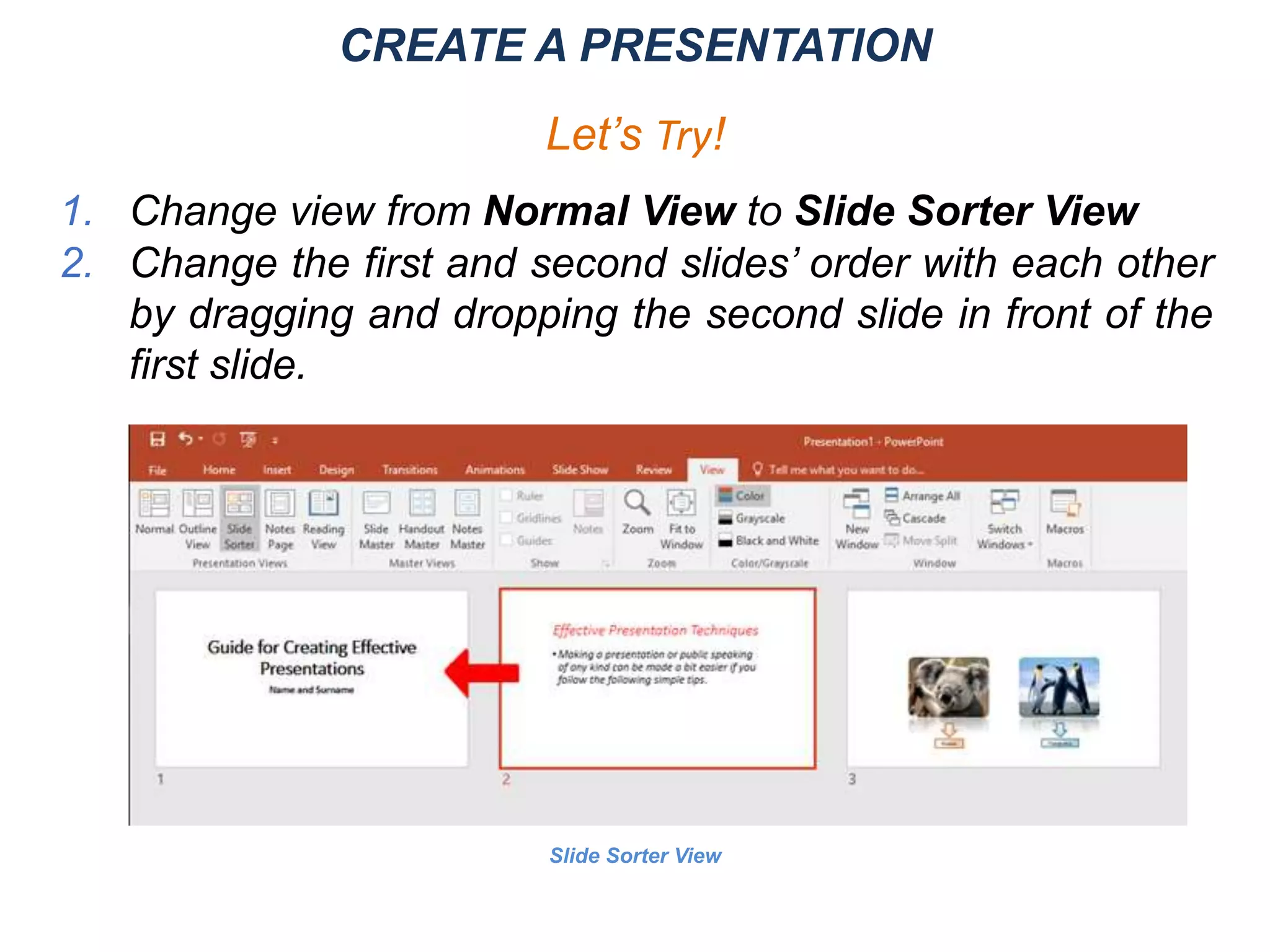 Slide Sorter View
CREATE A PRESENTATION
Let’s Try!
1. Change view from Normal View to Slide Sorter View
2. Change the first and second slides’ order with each other
by dragging and dropping the second slide in front of the
first slide.
 