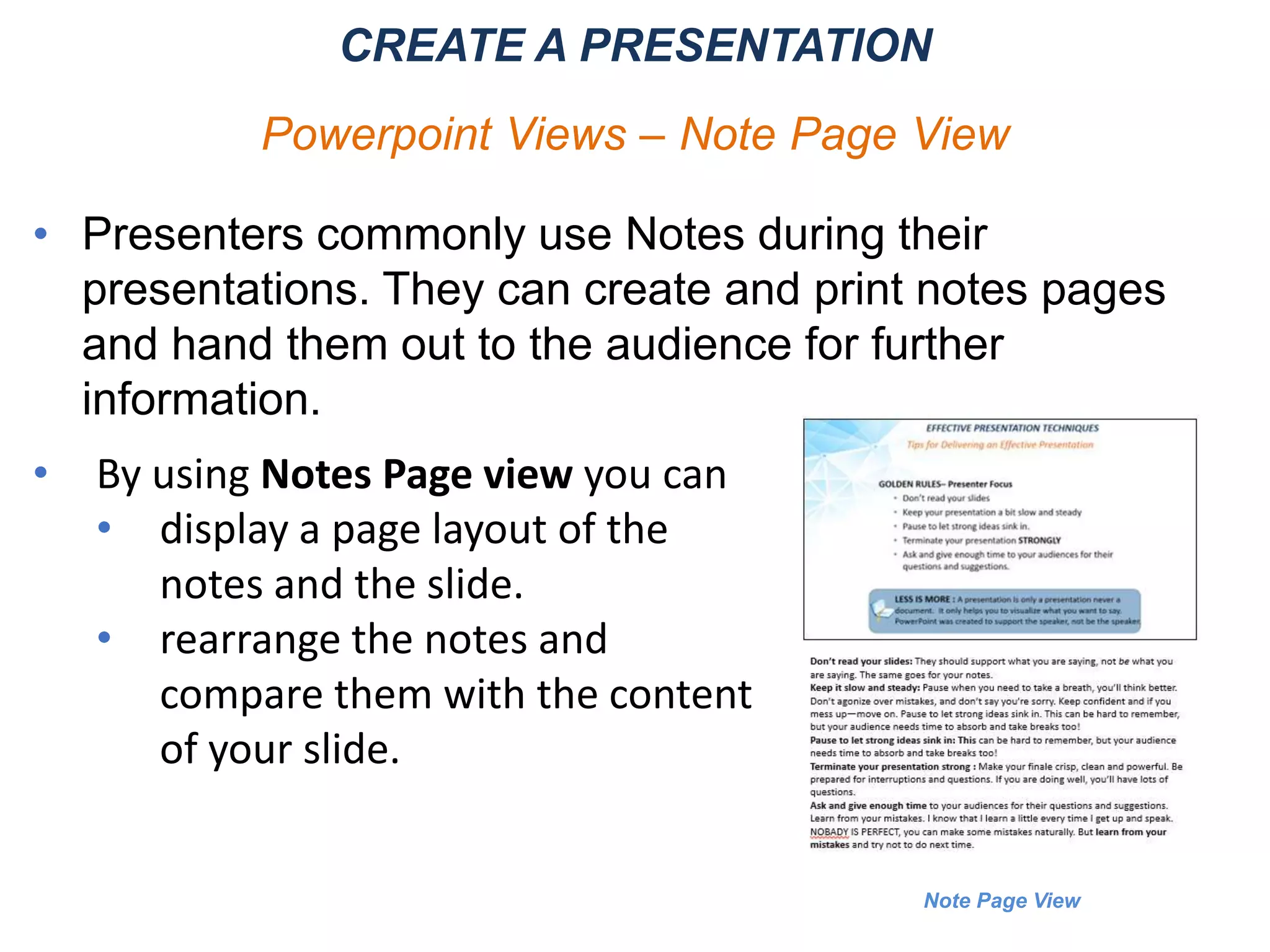 Note Page View
CREATE A PRESENTATION
Powerpoint Views – Note Page View
• Presenters commonly use Notes during their
presentations. They can create and print notes pages
and hand them out to the audience for further
information.
• By using Notes Page view you can
• display a page layout of the
notes and the slide.
• rearrange the notes and
compare them with the content
of your slide.
 