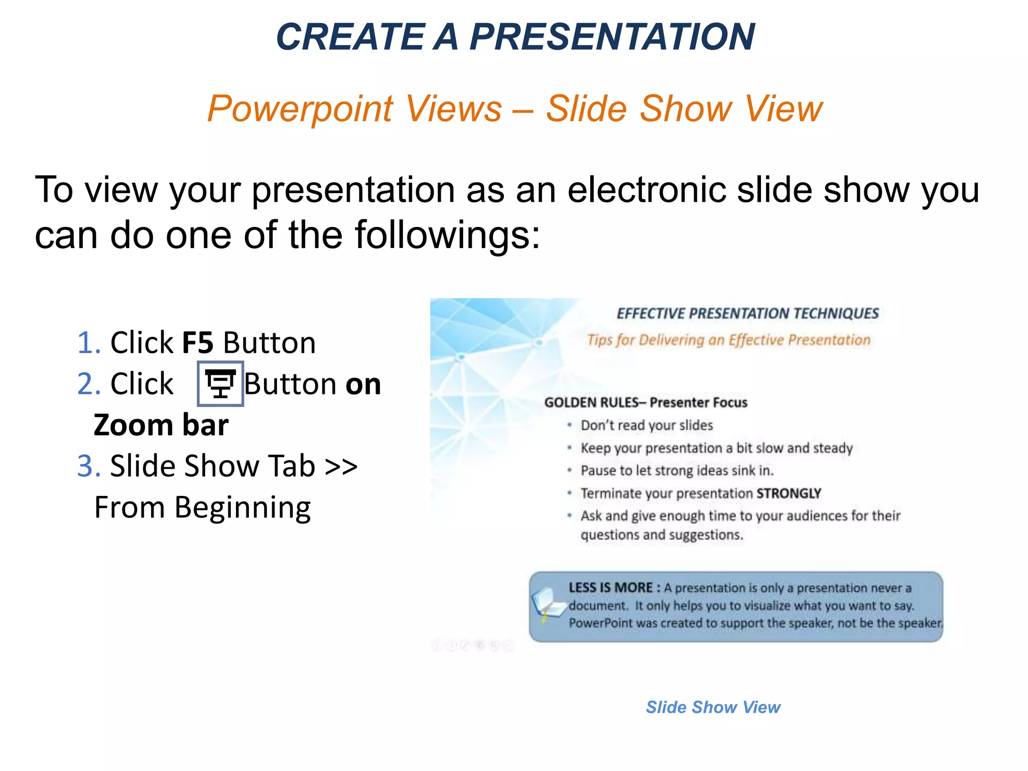 Slide Show View
CREATE A PRESENTATION
Powerpoint Views – Slide Show View
To view your presentation as an electronic slide show you
can do one of the followings:
1. Click F5 Button
2. Click Button on
Zoom bar
3. Slide Show Tab >>
From Beginning
 