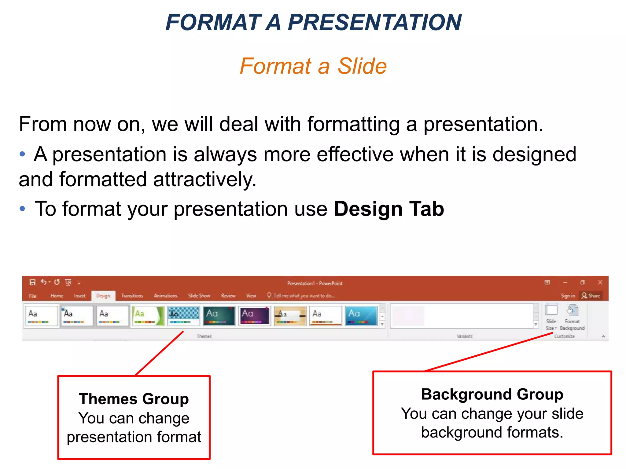 From now on, we will deal with formatting a presentation.
• A presentation is always more effective when it is designed
and formatted attractively.
• To format your presentation use Design Tab
FORMAT A PRESENTATION
Format a Slide
Themes Group
You can change
presentation format
Background Group
You can change your slide
background formats.
 