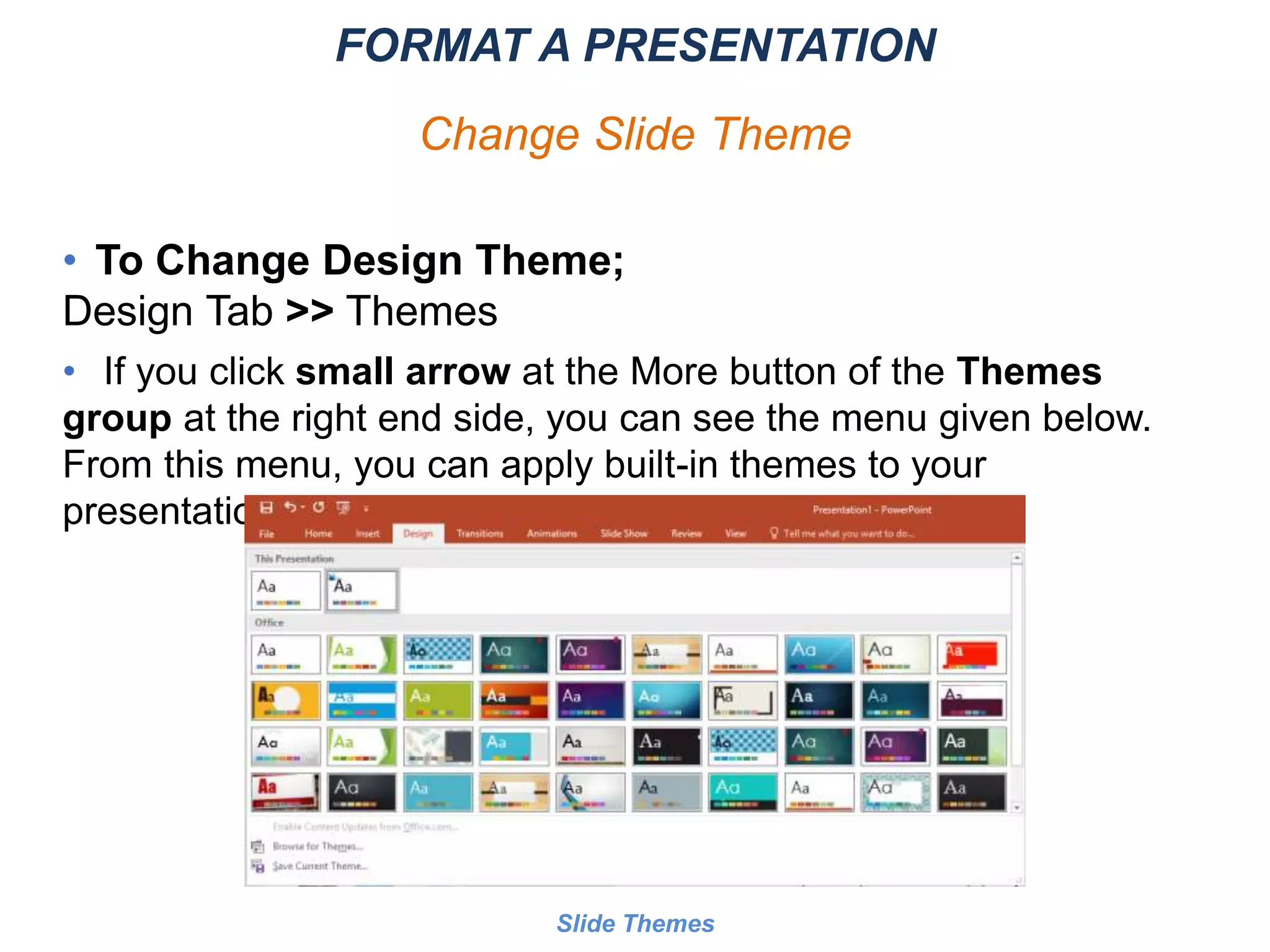 • To Change Design Theme;
Design Tab >> Themes
• If you click small arrow at the More button of the Themes
group at the right end side, you can see the menu given below.
From this menu, you can apply built-in themes to your
presentation.
Slide Themes
FORMAT A PRESENTATION
Change Slide Theme
 