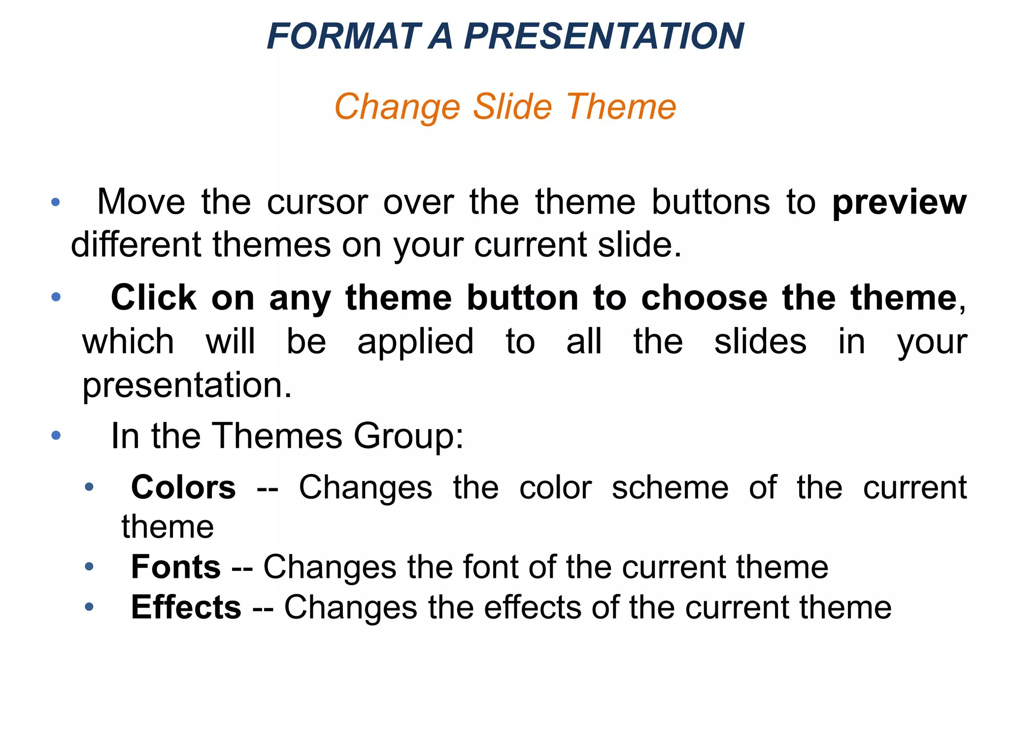 • Move the cursor over the theme buttons to preview
different themes on your current slide.
• Click on any theme button to choose the theme,
which will be applied to all the slides in your
presentation.
• In the Themes Group:
• Colors -- Changes the color scheme of the current
theme
• Fonts -- Changes the font of the current theme
• Effects -- Changes the effects of the current theme
FORMAT A PRESENTATION
Change Slide Theme
 