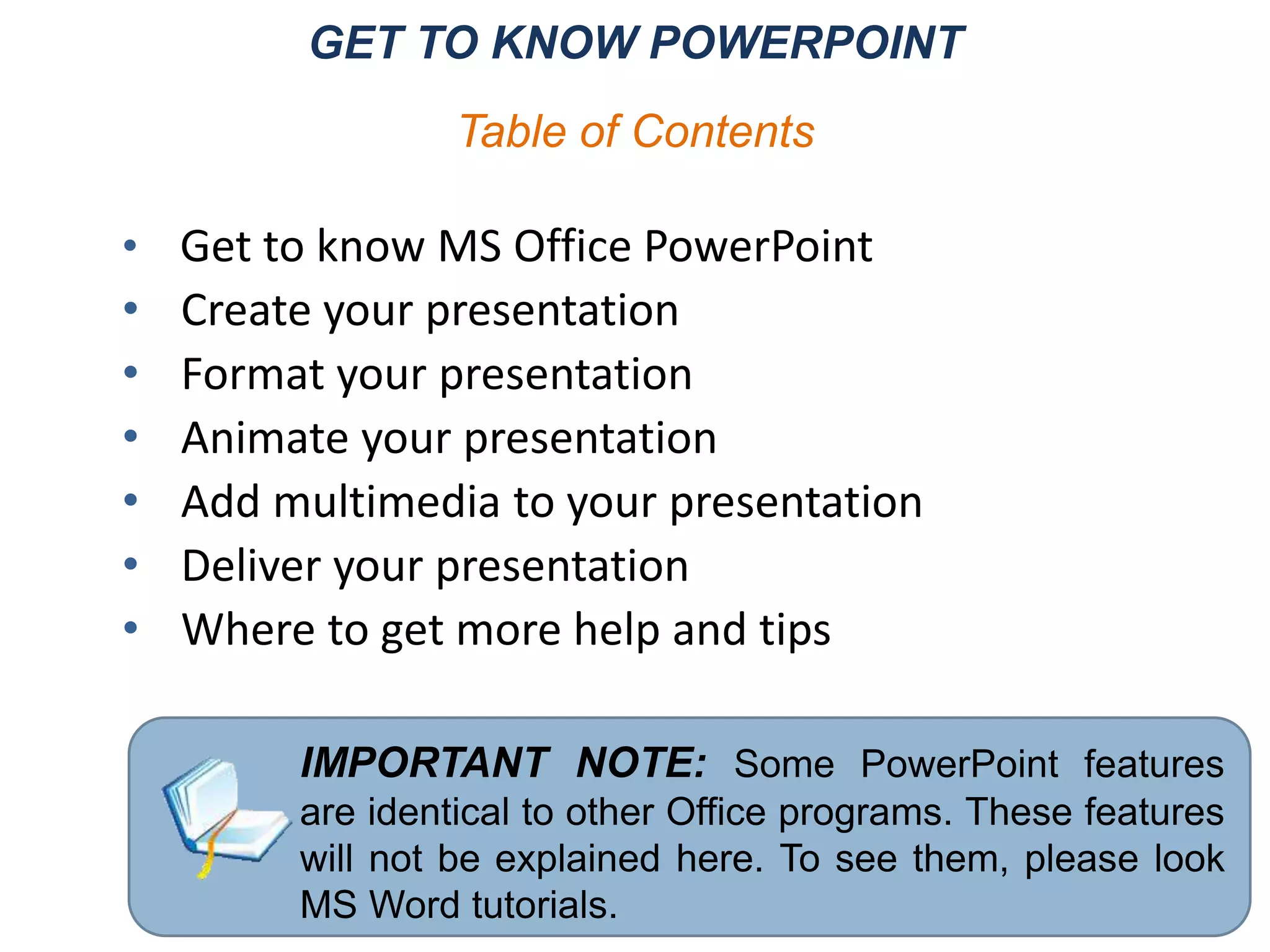 GET TO KNOW POWERPOINT
• Get to know MS Office PowerPoint
• Create your presentation
• Format your presentation
• Animate your presentation
• Add multimedia to your presentation
• Deliver your presentation
• Where to get more help and tips
IMPORTANT NOTE: Some PowerPoint features
are identical to other Office programs. These features
will not be explained here. To see them, please look
MS Word tutorials.
Table of Contents
 