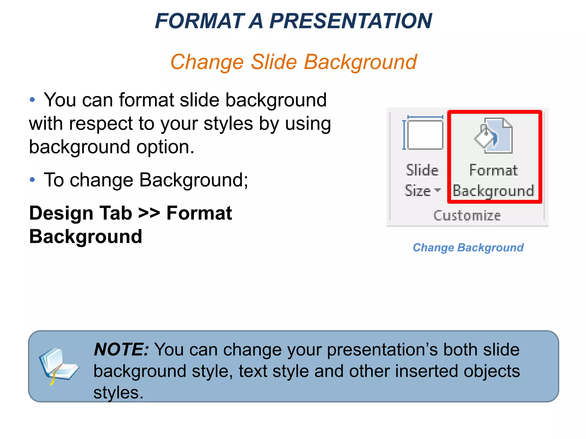 NOTE: You can change your presentation’s both slide
background style, text style and other inserted objects
styles.
• You can format slide background
with respect to your styles by using
background option.
• To change Background;
Design Tab >> Format
Background Change Background
FORMAT A PRESENTATION
Change Slide Background
 