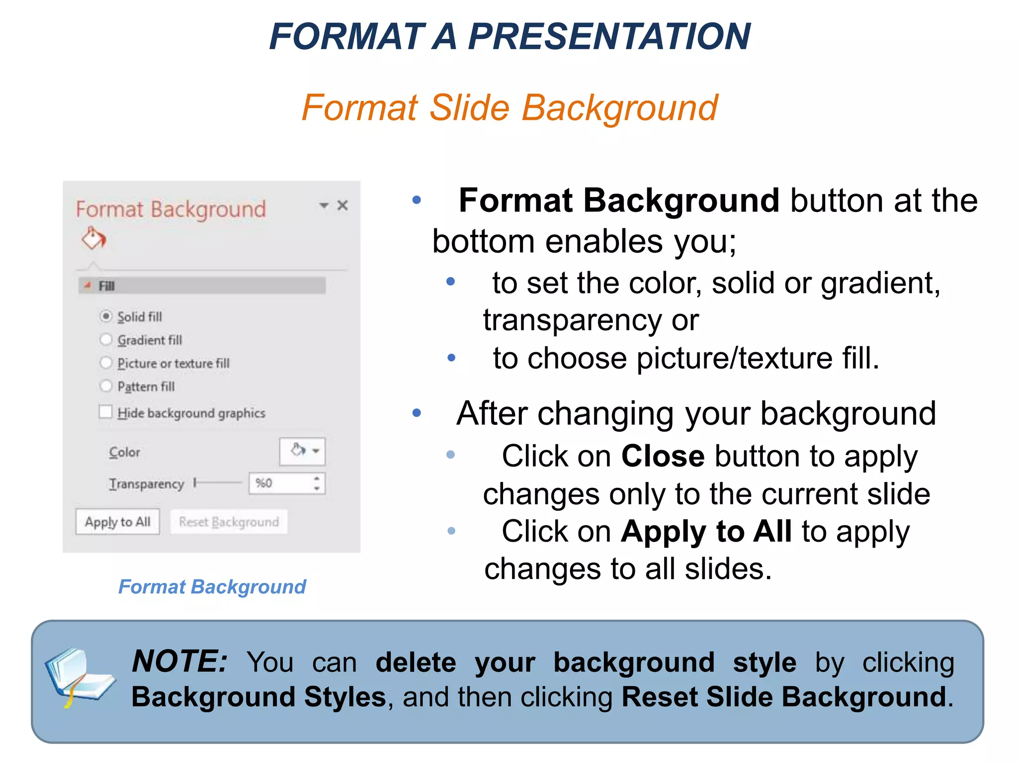 • Format Background button at the
bottom enables you;
• to set the color, solid or gradient,
transparency or
• to choose picture/texture fill.
• After changing your background
• Click on Close button to apply
changes only to the current slide
• Click on Apply to All to apply
changes to all slides.
NOTE: You can delete your background style by clicking
Background Styles, and then clicking Reset Slide Background.
Format Background
FORMAT A PRESENTATION
Format Slide Background
 