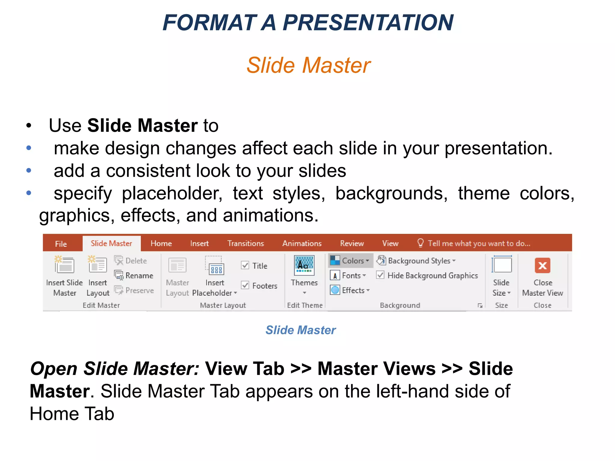 Open Slide Master: View Tab >> Master Views >> Slide
Master. Slide Master Tab appears on the left-hand side of
Home Tab
Slide Master
• Use Slide Master to
• make design changes affect each slide in your presentation.
• add a consistent look to your slides
• specify placeholder, text styles, backgrounds, theme colors,
graphics, effects, and animations.
FORMAT A PRESENTATION
Slide Master
 