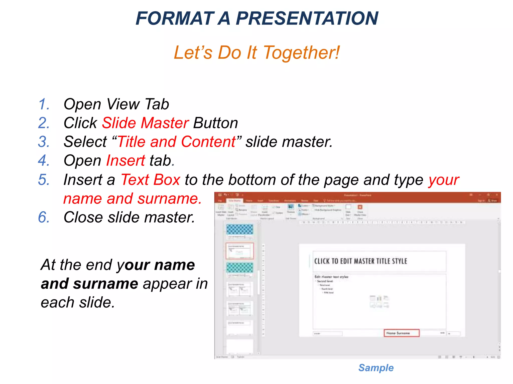 1. Open View Tab
2. Click Slide Master Button
3. Select “Title and Content” slide master.
4. Open Insert tab.
5. Insert a Text Box to the bottom of the page and type your
name and surname.
6. Close slide master.
FORMAT A PRESENTATION
Let’s Do It Together!
At the end your name
and surname appear in
each slide.
Sample
 
