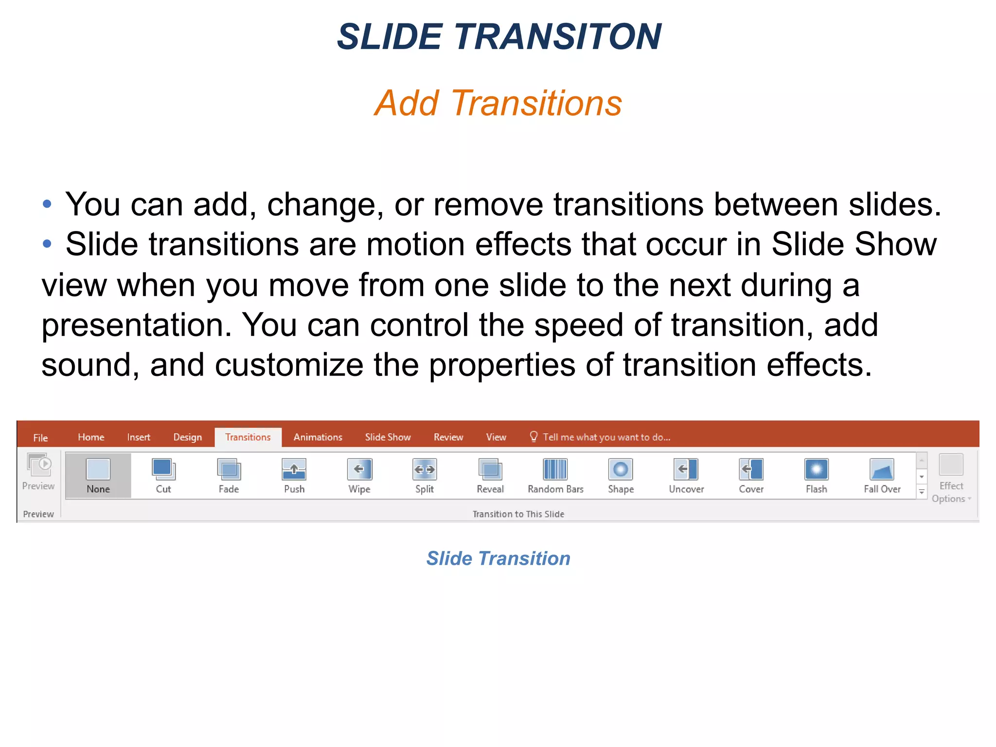 • You can add, change, or remove transitions between slides.
• Slide transitions are motion effects that occur in Slide Show
view when you move from one slide to the next during a
presentation. You can control the speed of transition, add
sound, and customize the properties of transition effects.
SLIDE TRANSITON
Add Transitions
Slide Transition
 