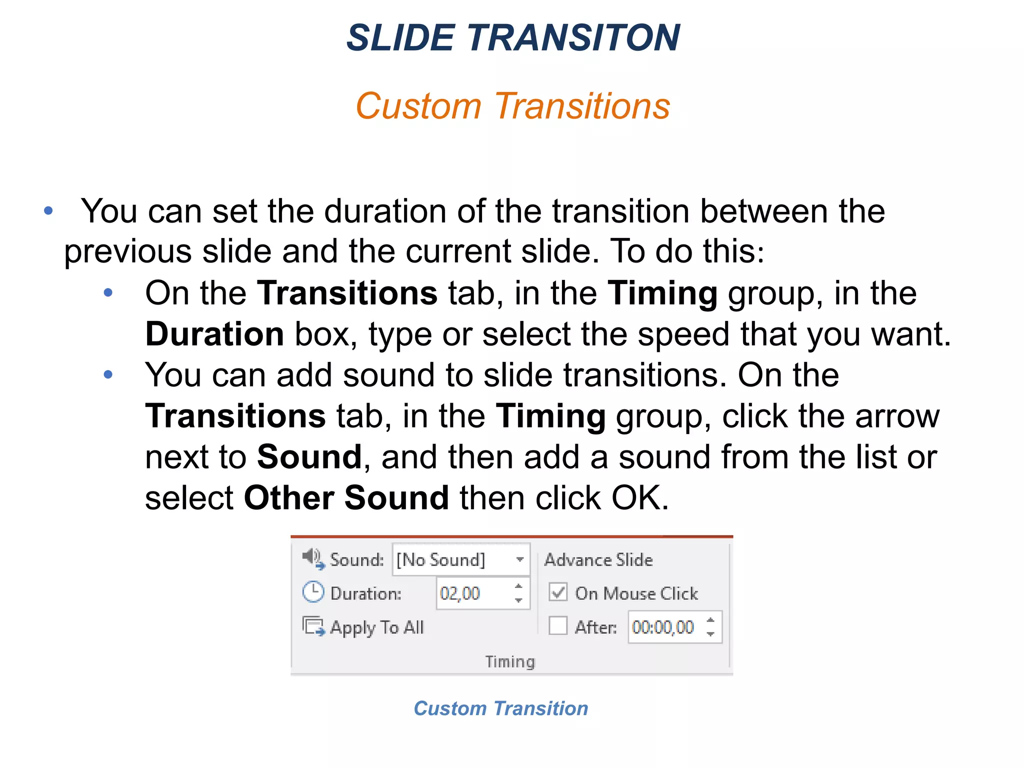 • You can set the duration of the transition between the
previous slide and the current slide. To do this:
• On the Transitions tab, in the Timing group, in the
Duration box, type or select the speed that you want.
• You can add sound to slide transitions. On the
Transitions tab, in the Timing group, click the arrow
next to Sound, and then add a sound from the list or
select Other Sound then click OK.
SLIDE TRANSITON
Custom Transitions
Custom Transition
 