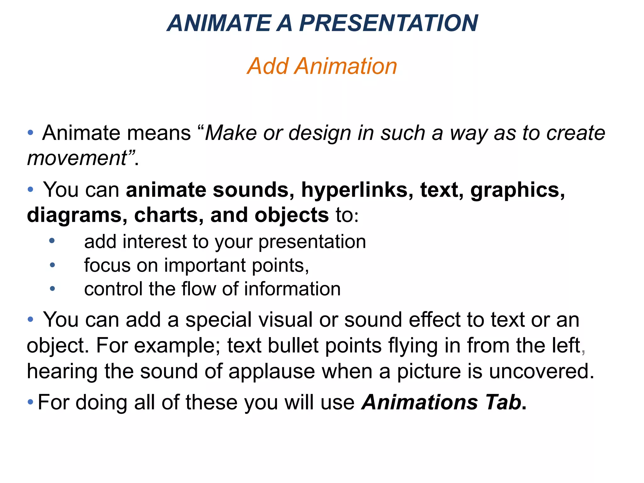 • Animate means “Make or design in such a way as to create
movement”.
• You can animate sounds, hyperlinks, text, graphics,
diagrams, charts, and objects to:
• add interest to your presentation
• focus on important points,
• control the flow of information
• You can add a special visual or sound effect to text or an
object. For example; text bullet points flying in from the left,
hearing the sound of applause when a picture is uncovered.
•For doing all of these you will use Animations Tab.
ANIMATE A PRESENTATION
Add Animation
 