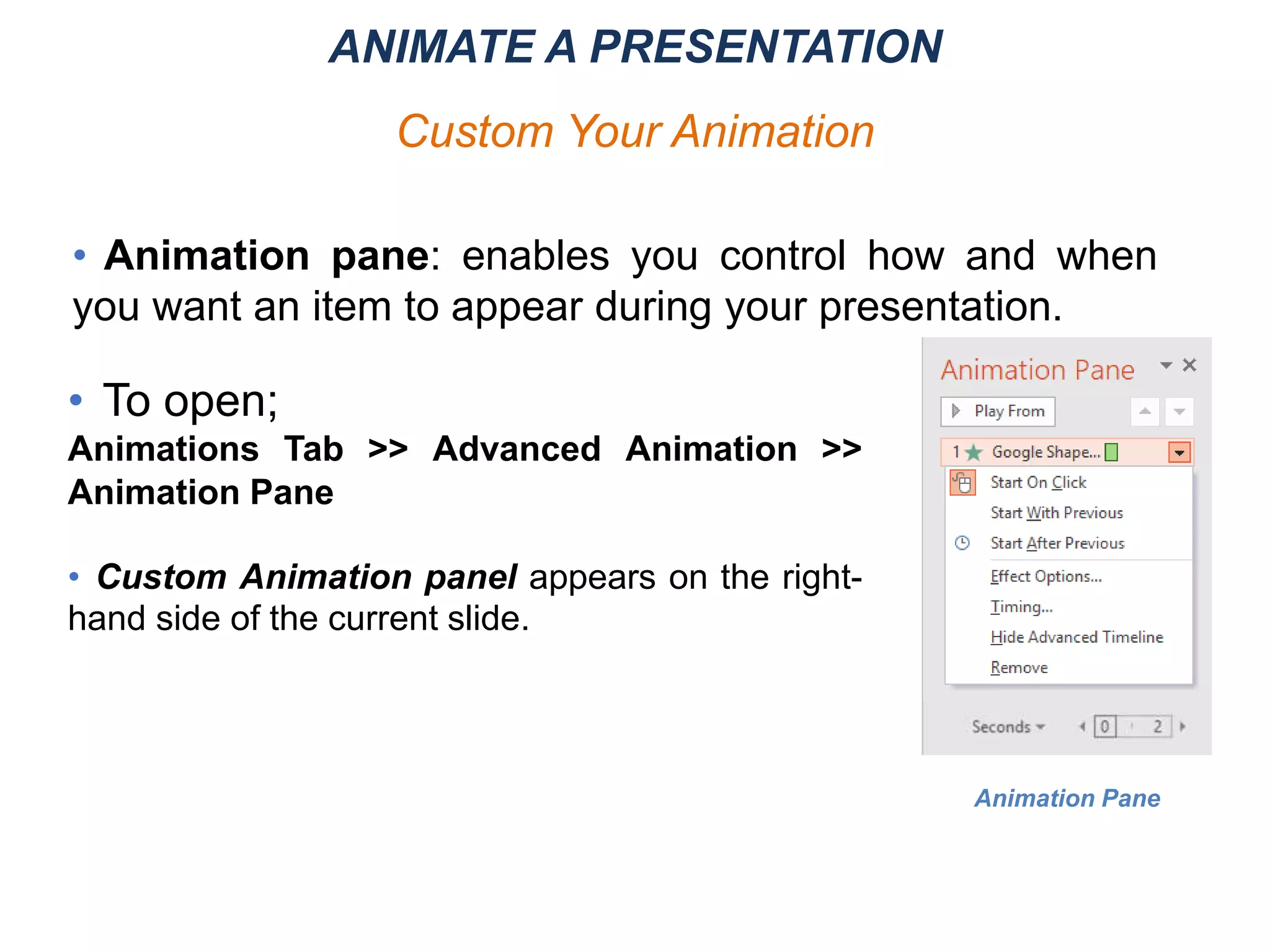 Animation Pane
• Animation pane: enables you control how and when
you want an item to appear during your presentation.
• To open;
Animations Tab >> Advanced Animation >>
Animation Pane
• Custom Animation panel appears on the right-
hand side of the current slide.
ANIMATE A PRESENTATION
Custom Your Animation
 