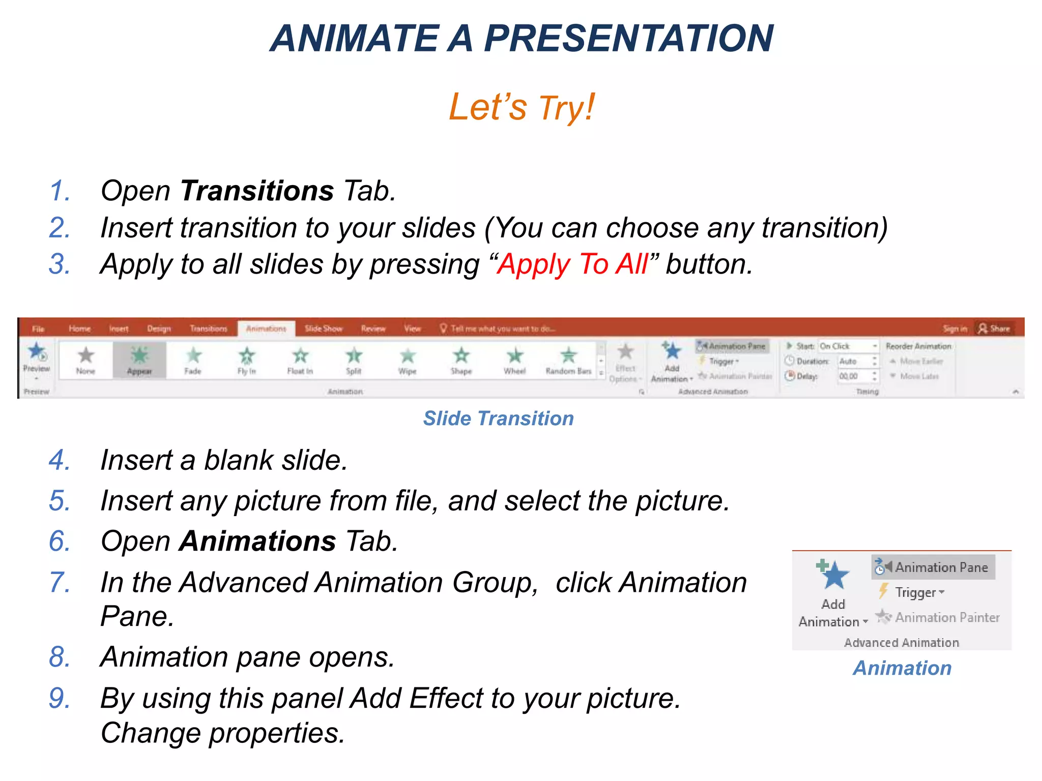 ANIMATE A PRESENTATION
Let’s Try!
1. Open Transitions Tab.
2. Insert transition to your slides (You can choose any transition)
3. Apply to all slides by pressing “Apply To All” button.
4. Insert a blank slide.
5. Insert any picture from file, and select the picture.
6. Open Animations Tab.
7. In the Advanced Animation Group, click Animation
Pane.
8. Animation pane opens.
9. By using this panel Add Effect to your picture.
Change properties.
Slide Transition
Animation
 