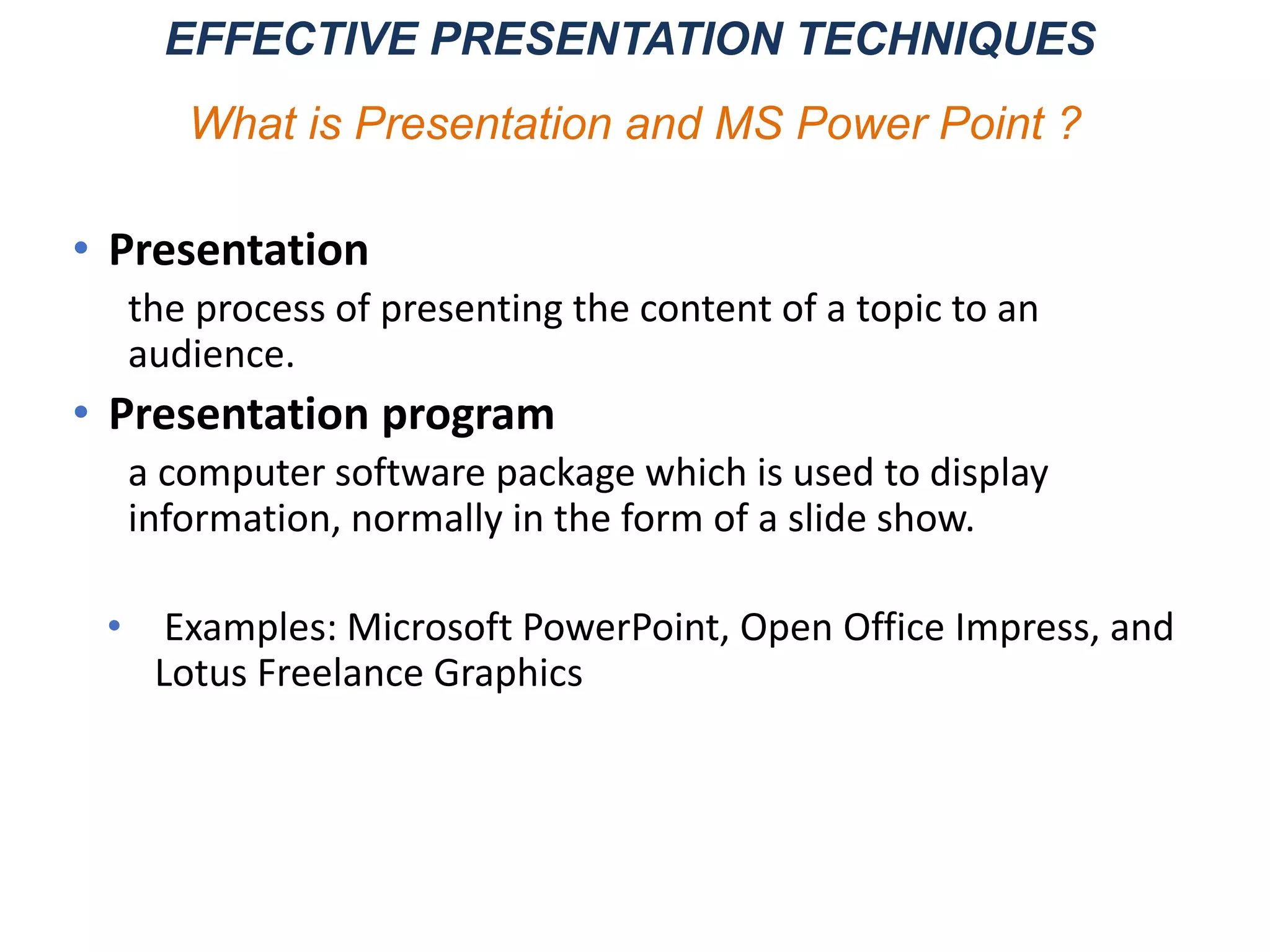 • Presentation
the process of presenting the content of a topic to an
audience.
• Presentation program
a computer software package which is used to display
information, normally in the form of a slide show.
• Examples: Microsoft PowerPoint, Open Office Impress, and
Lotus Freelance Graphics
EFFECTIVE PRESENTATION TECHNIQUES
What is Presentation and MS Power Point ?
 