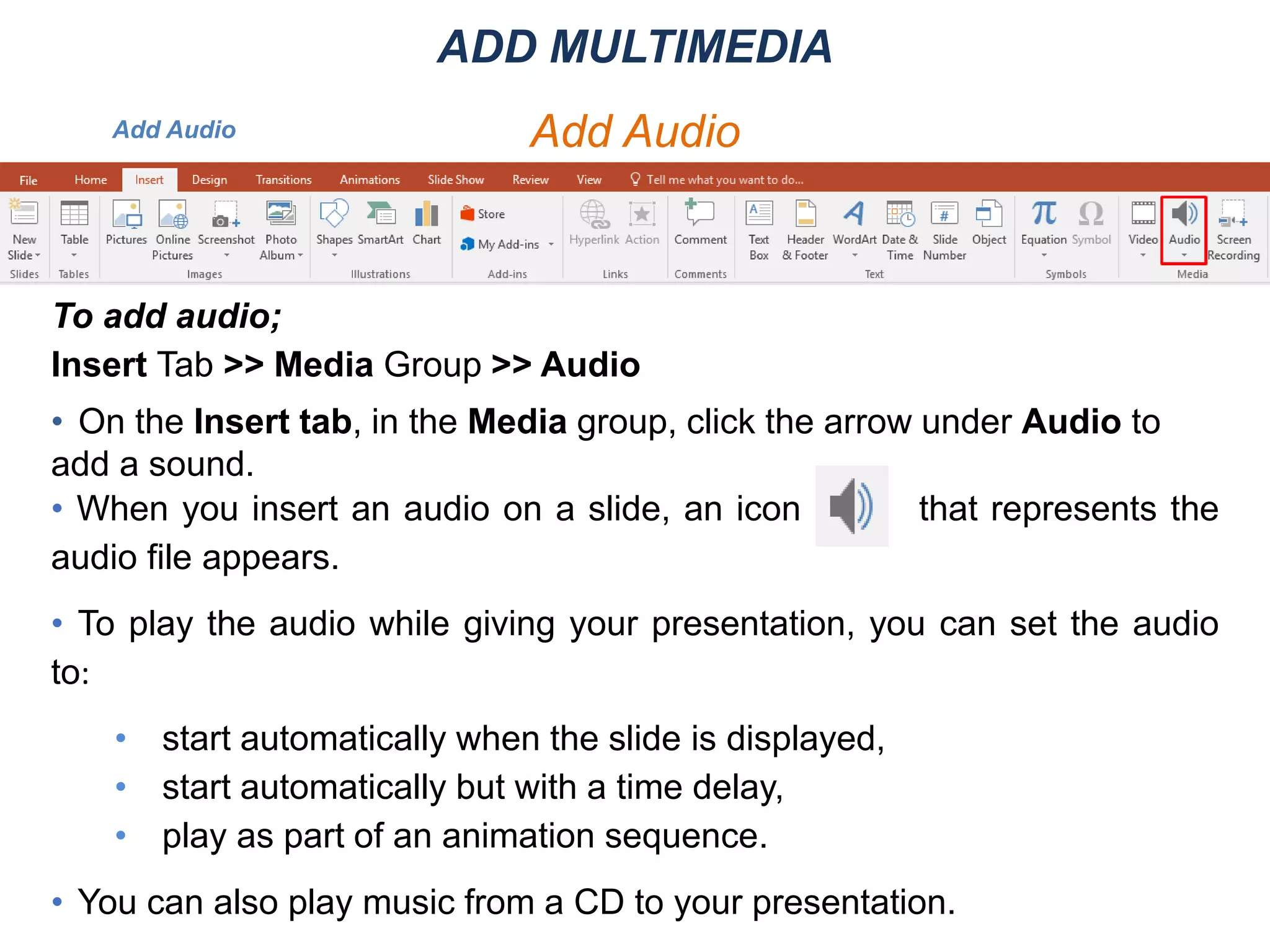 Add Audio
To add audio;
Insert Tab >> Media Group >> Audio
• On the Insert tab, in the Media group, click the arrow under Audio to
add a sound.
• When you insert an audio on a slide, an icon that represents the
audio file appears.
• To play the audio while giving your presentation, you can set the audio
to:
• start automatically when the slide is displayed,
• start automatically but with a time delay,
• play as part of an animation sequence.
• You can also play music from a CD to your presentation.
ADD MULTIMEDIA
Add Audio
 