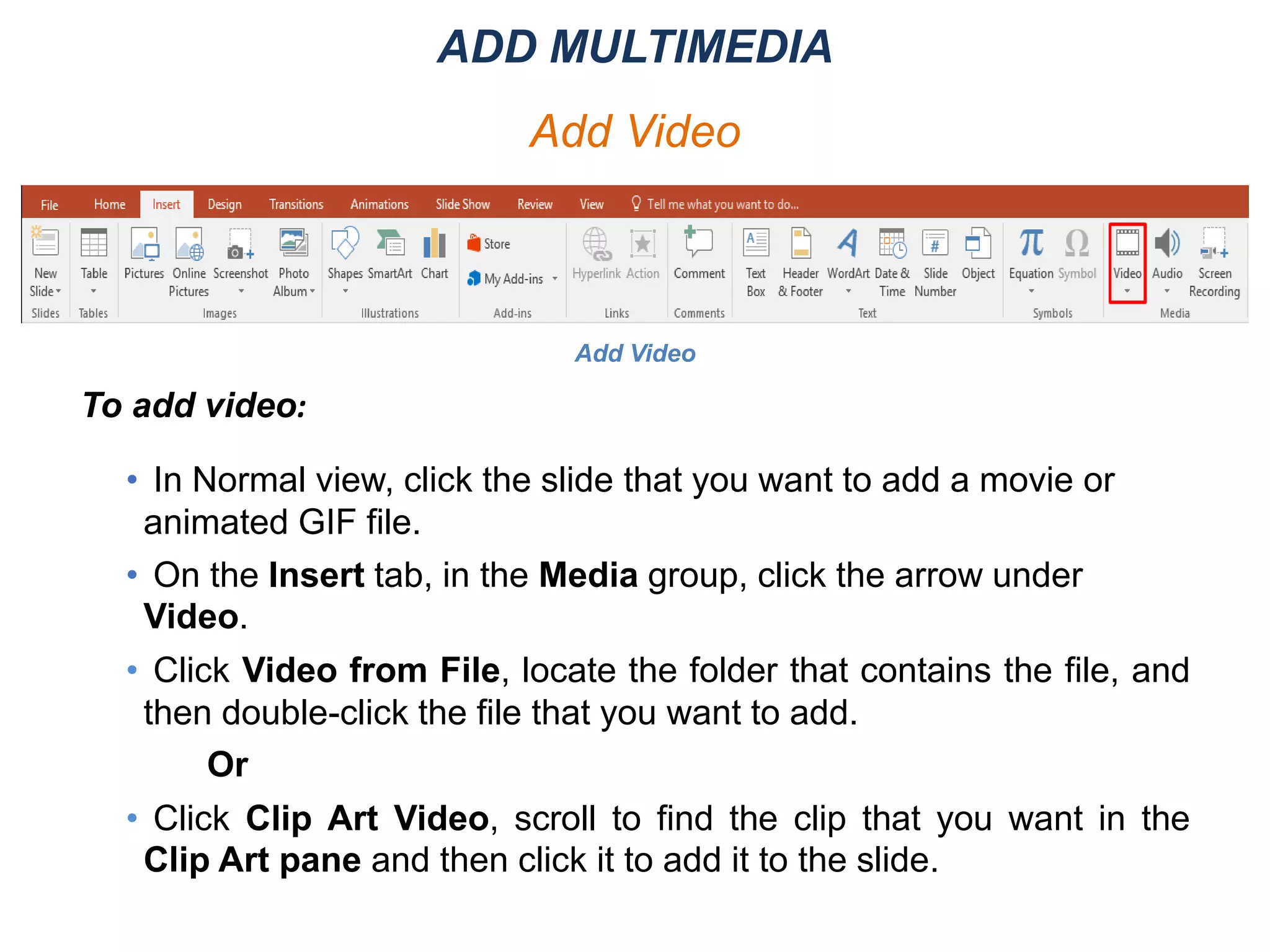 Add Video
To add video:
• In Normal view, click the slide that you want to add a movie or
animated GIF file.
• On the Insert tab, in the Media group, click the arrow under
Video.
• Click Video from File, locate the folder that contains the file, and
then double-click the file that you want to add.
Or
• Click Clip Art Video, scroll to find the clip that you want in the
Clip Art pane and then click it to add it to the slide.
ADD MULTIMEDIA
Add Video
 