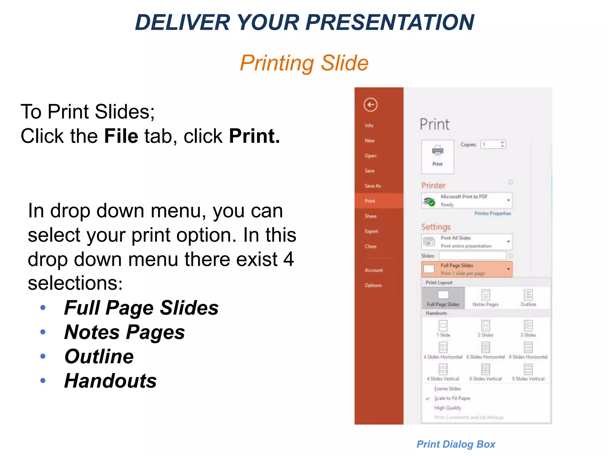 To Print Slides;
Click the File tab, click Print.
Print Dialog Box
In drop down menu, you can
select your print option. In this
drop down menu there exist 4
selections:
• Full Page Slides
• Notes Pages
• Outline
• Handouts
DELIVER YOUR PRESENTATION
Printing Slide
 