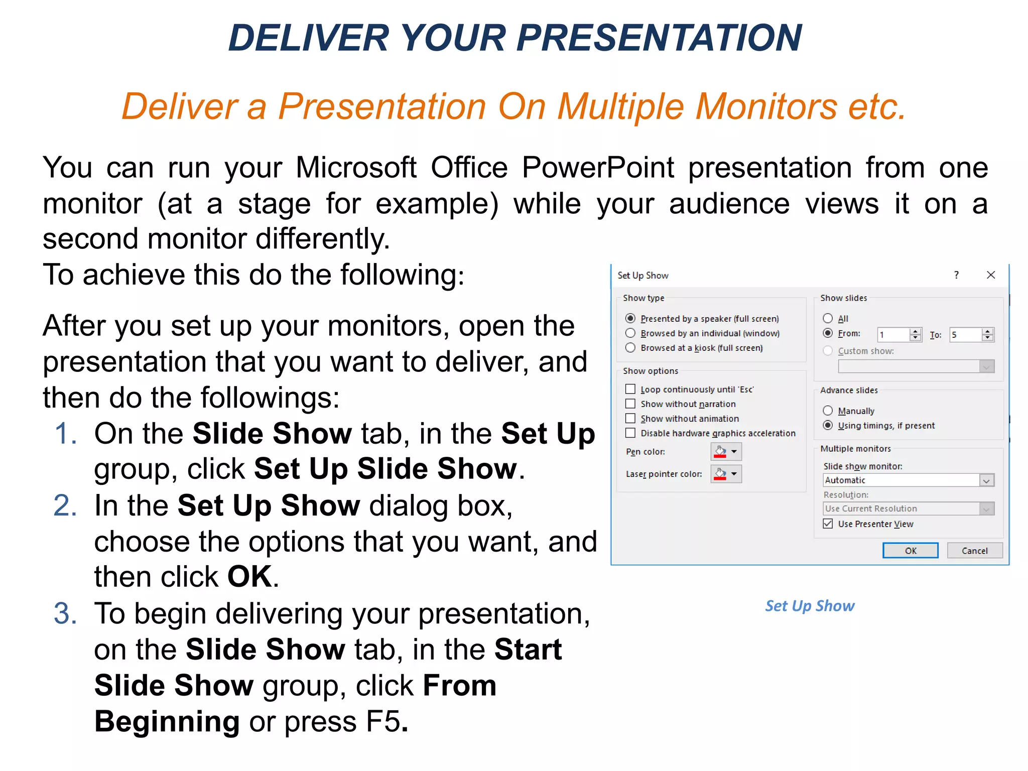 After you set up your monitors, open the
presentation that you want to deliver, and
then do the followings:
1. On the Slide Show tab, in the Set Up
group, click Set Up Slide Show.
2. In the Set Up Show dialog box,
choose the options that you want, and
then click OK.
3. To begin delivering your presentation,
on the Slide Show tab, in the Start
Slide Show group, click From
Beginning or press F5.
Set Up Show
You can run your Microsoft Office PowerPoint presentation from one
monitor (at a stage for example) while your audience views it on a
second monitor differently.
To achieve this do the following:
DELIVER YOUR PRESENTATION
Deliver a Presentation On Multiple Monitors etc.
 