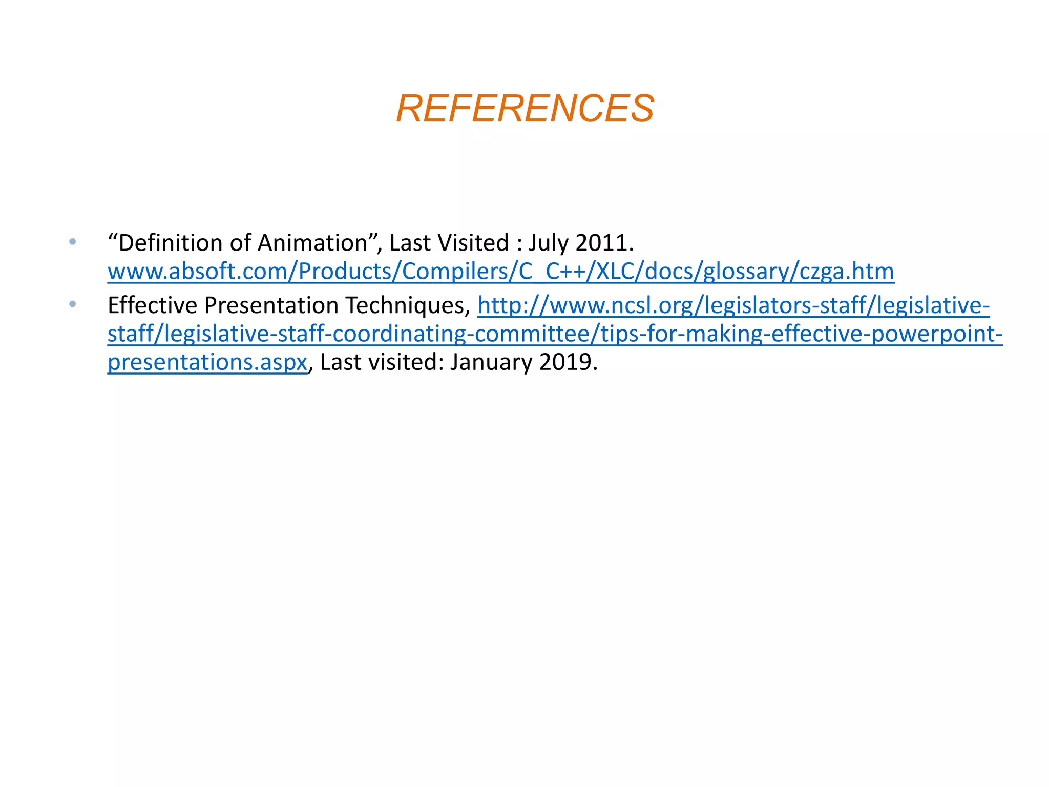 • “Definition of Animation”, Last Visited : July 2011.
www.absoft.com/Products/Compilers/C_C++/XLC/docs/glossary/czga.htm
• Effective Presentation Techniques, http://www.ncsl.org/legislators-staff/legislative-
staff/legislative-staff-coordinating-committee/tips-for-making-effective-powerpoint-
presentations.aspx, Last visited: January 2019.
REFERENCES
 