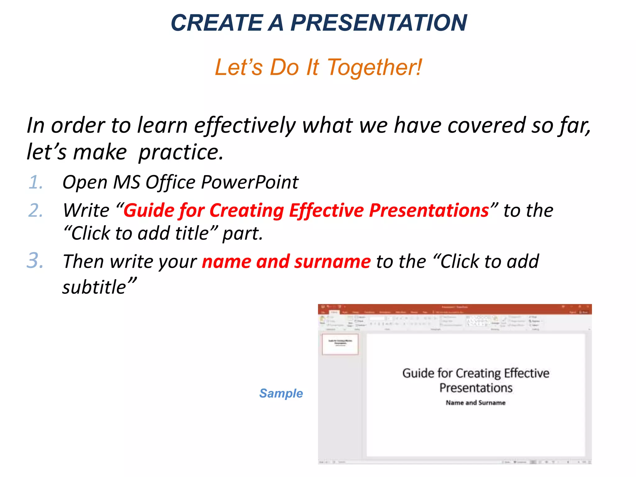 In order to learn effectively what we have covered so far,
let’s make practice.
1. Open MS Office PowerPoint
2. Write “Guide for Creating Effective Presentations” to the
“Click to add title” part.
3. Then write your name and surname to the “Click to add
subtitle”
CREATE A PRESENTATION
Let’s Do It Together!
Sample
 