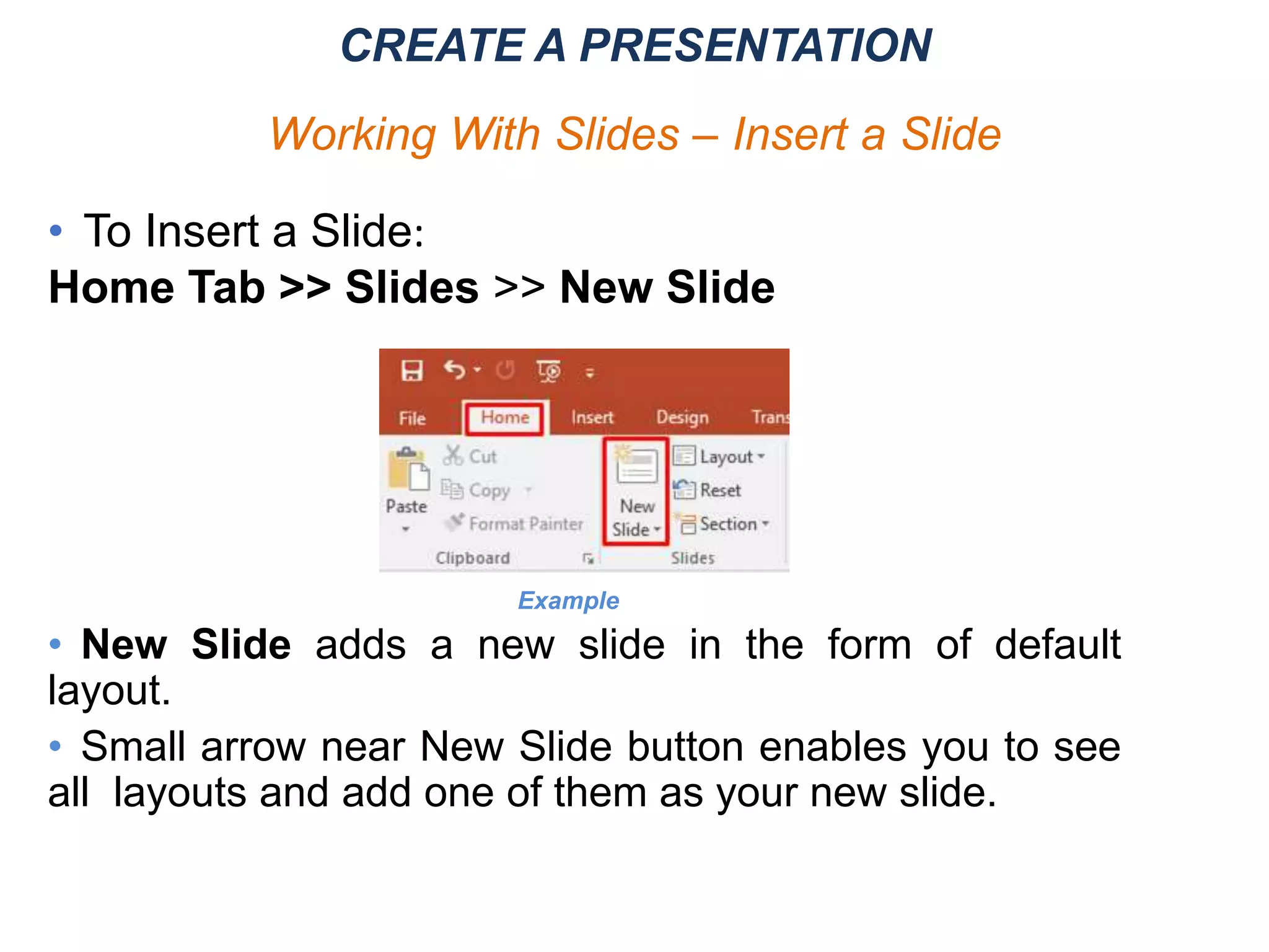 CREATE A PRESENTATION
Working With Slides – Insert a Slide
• To Insert a Slide:
Home Tab >> Slides >> New Slide
• New Slide adds a new slide in the form of default
layout.
• Small arrow near New Slide button enables you to see
all layouts and add one of them as your new slide.
Example
 