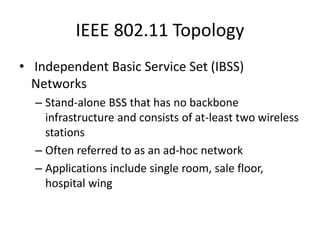 IEEE 802.11 Topology
• Independent Basic Service Set (IBSS)
Networks
– Stand-alone BSS that has no backbone
infrastructure and consists of at-least two wireless
stations
– Often referred to as an ad-hoc network
– Applications include single room, sale floor,
hospital wing
 