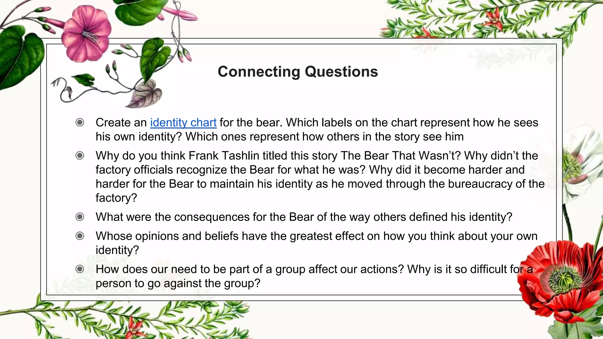 Connecting Questions
◉ Create an identity chart for the bear. Which labels on the chart represent how he sees
his own identity? Which ones represent how others in the story see him
◉ Why do you think Frank Tashlin titled this story The Bear That Wasn’t? Why didn’t the
factory officials recognize the Bear for what he was? Why did it become harder and
harder for the Bear to maintain his identity as he moved through the bureaucracy of the
factory?
◉ What were the consequences for the Bear of the way others defined his identity?
◉ Whose opinions and beliefs have the greatest effect on how you think about your own
identity?
◉ How does our need to be part of a group affect our actions? Why is it so difficult for a
person to go against the group?
 
