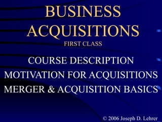 BUSINESS ACQUISITIONS FIRST CLASS COURSE DESCRIPTION MOTIVATION FOR ACQUISITIONS MERGER & ACQUISITION BASICS © 2006 Joseph D. Lehrer 