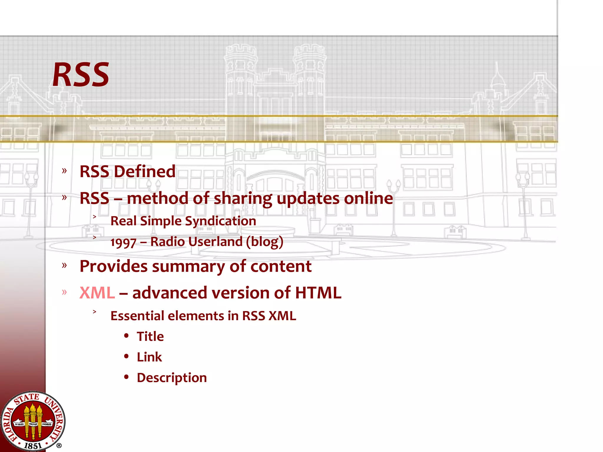RSS

»   RSS Defined
»   RSS – method of sharing updates online
     ˃ Real Simple Syndication
     ˃ 1997 – Radio Userland (blog)
»   Provides summary of content
»   XML – advanced version of HTML
     ˃ Essential elements in RSS XML
         • Title
         • Link
         • Description
 