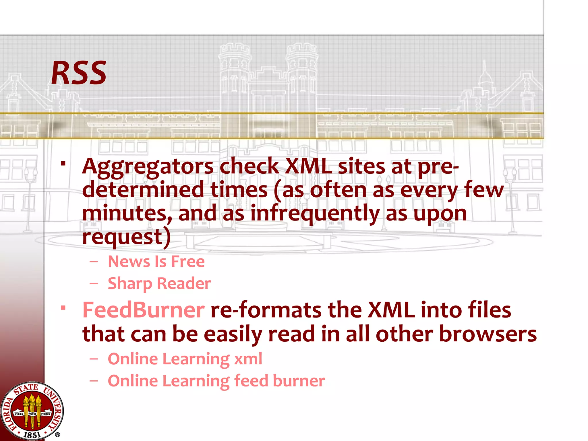 RSS

   Aggregators check XML sites at pre-
    determined times (as often as every few
    minutes, and as infrequently as upon
    request)
    – News Is Free
    – Sharp Reader
   FeedBurner re-formats the XML into files
    that can be easily read in all other browsers
    – Online Learning xml
    – Online Learning feed burner
 