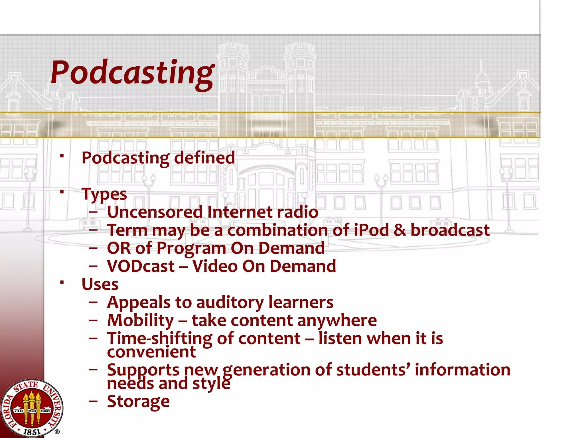 Podcasting

   Podcasting defined
   Types
     – Uncensored Internet radio
     – Term may be a combination of iPod & broadcast
     – OR of Program On Demand
     – VODcast – Video On Demand
   Uses
     – Appeals to auditory learners
     – Mobility – take content anywhere
     – Time-shifting of content – listen when it is
       convenient
     – Supports new generation of students’ information
       needs and style
     – Storage
 