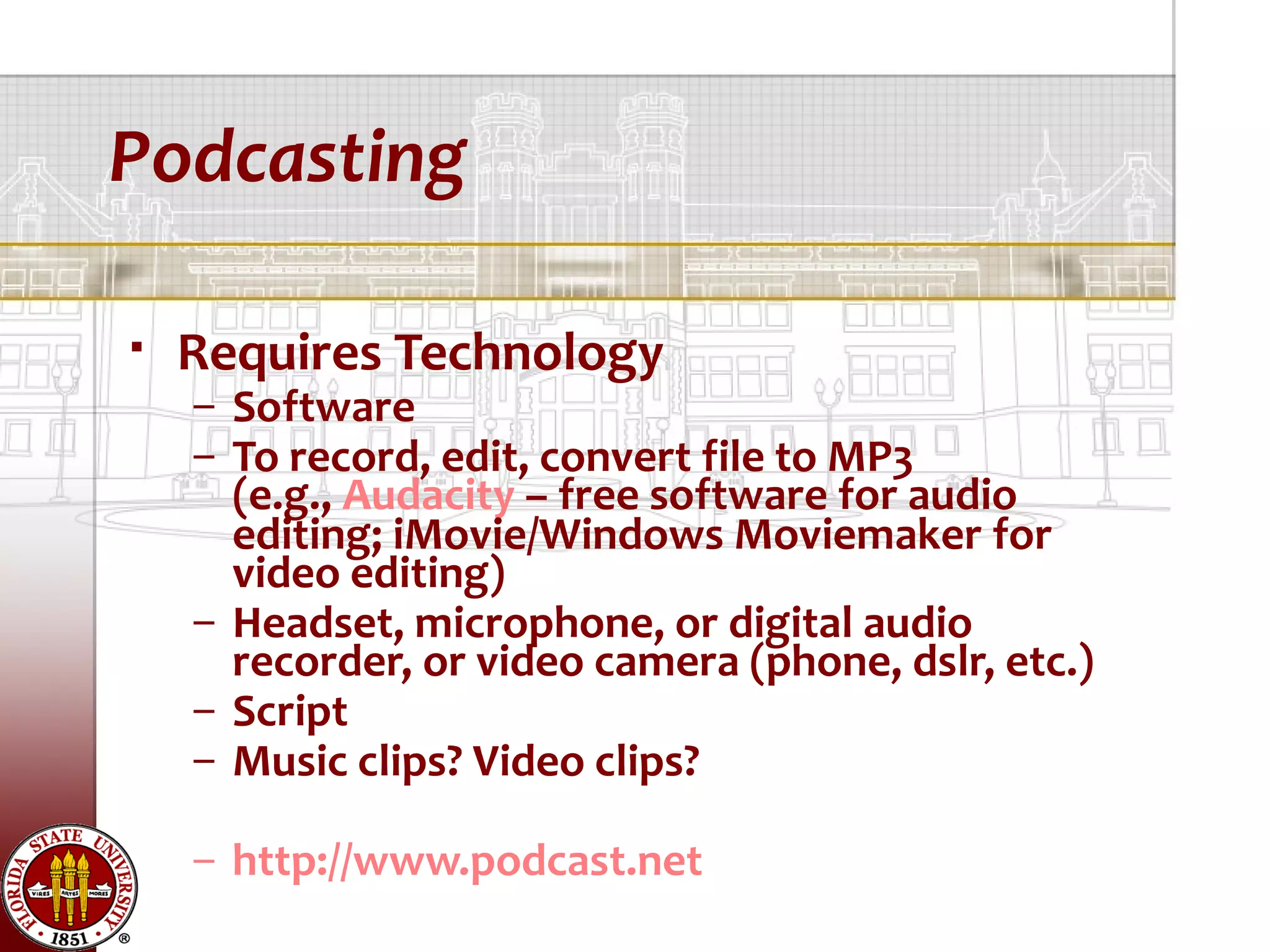 Podcasting

   Requires Technology
    – Software
    – To record, edit, convert file to MP3
      (e.g., Audacity – free software for audio
      editing; iMovie/Windows Moviemaker for
      video editing)
    – Headset, microphone, or digital audio
      recorder, or video camera (phone, dslr, etc.)
    – Script
    – Music clips? Video clips?

    – http://www.podcast.net
 