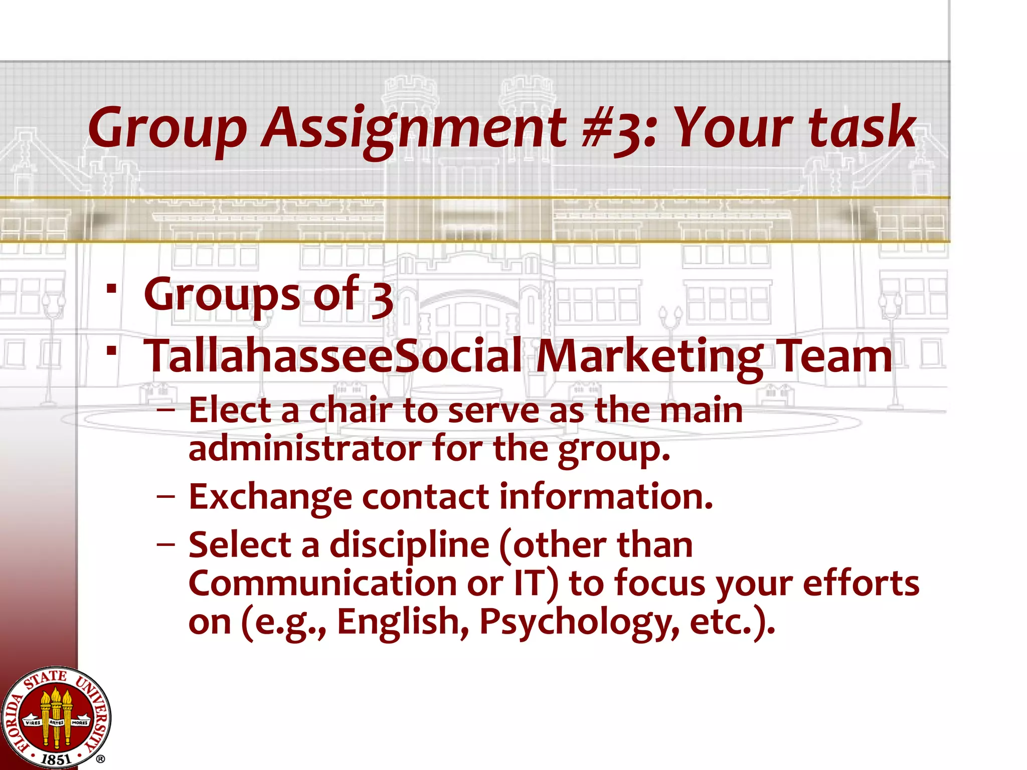 Group Assignment #3: Your task

   Groups of 3
   TallahasseeSocial Marketing Team
    – Elect a chair to serve as the main
      administrator for the group.
    – Exchange contact information.
    – Select a discipline (other than
      Communication or IT) to focus your efforts
      on (e.g., English, Psychology, etc.).
 