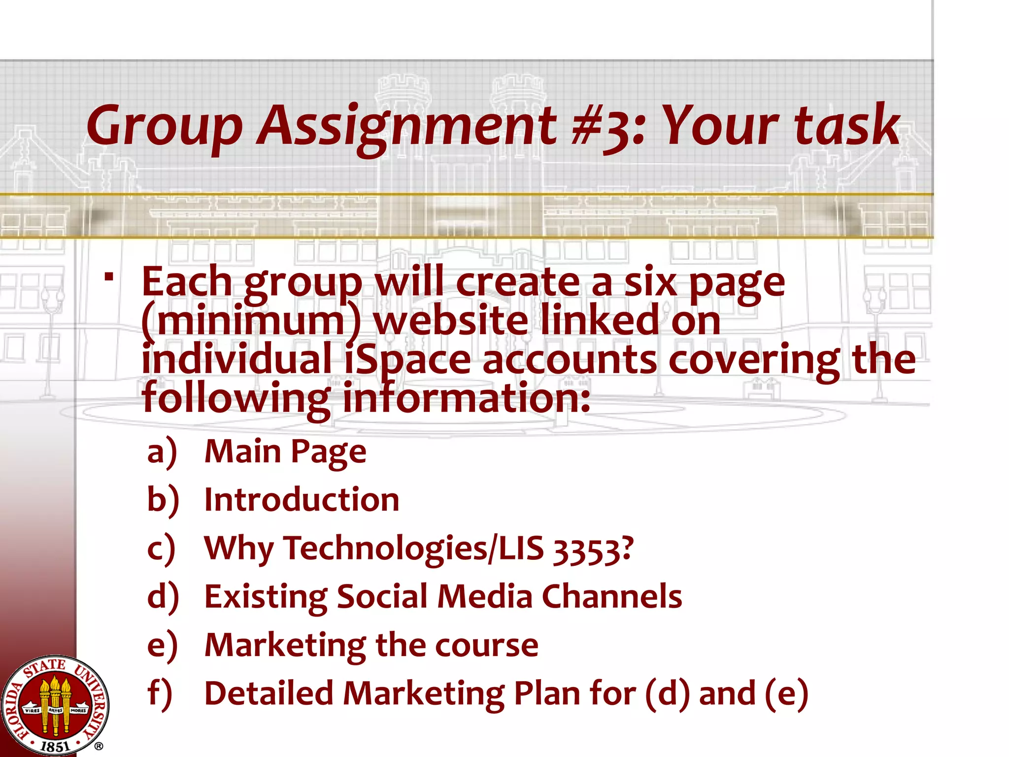Group Assignment #3: Your task

   Each group will create a six page
    (minimum) website linked on
    individual iSpace accounts covering the
    following information:
    a)   Main Page
    b)   Introduction
    c)   Why Technologies/LIS 3353?
    d)   Existing Social Media Channels
    e)   Marketing the course
    f)   Detailed Marketing Plan for (d) and (e)
 
