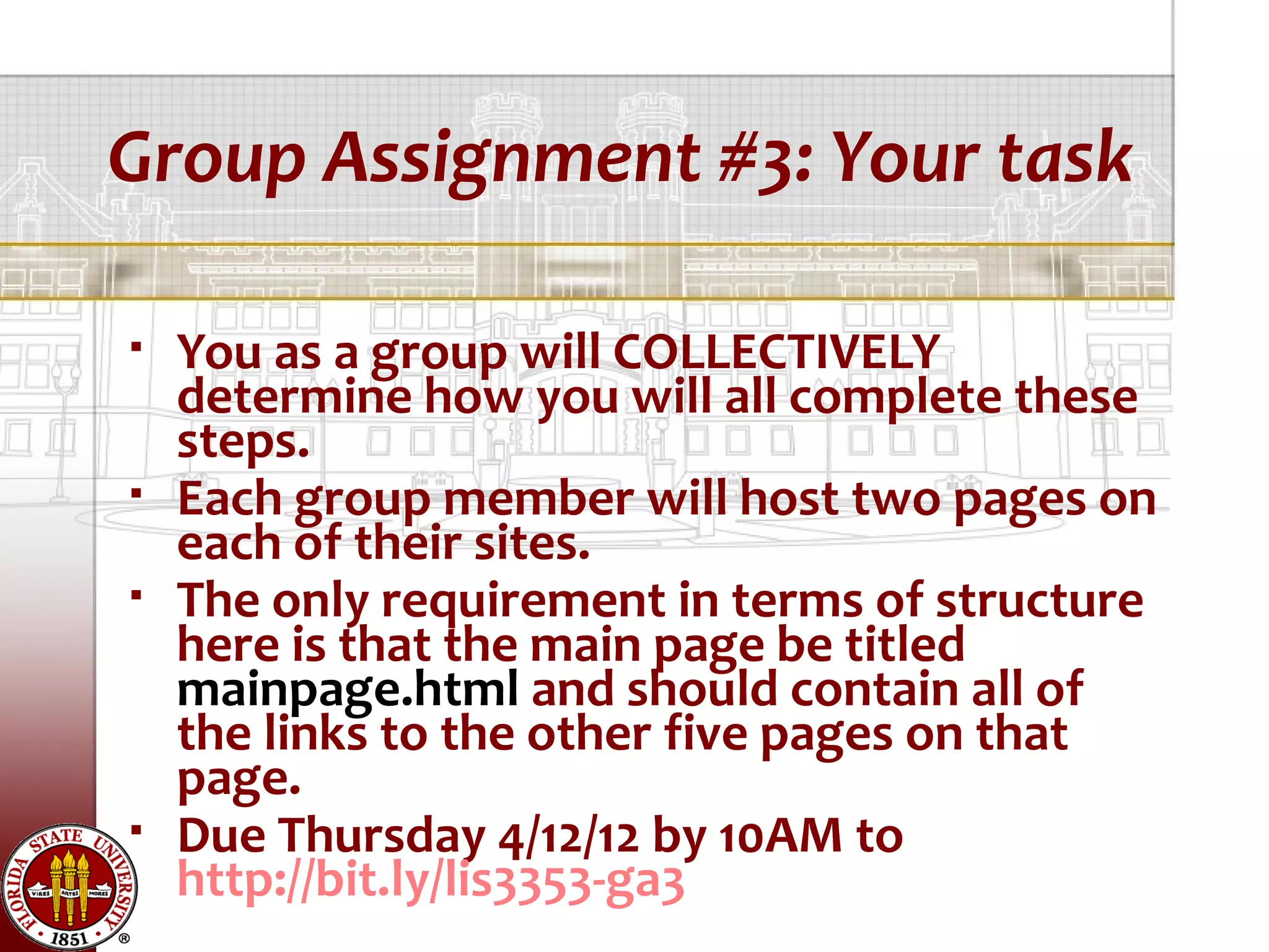 Group Assignment #3: Your task

   You as a group will COLLECTIVELY
    determine how you will all complete these
    steps.
   Each group member will host two pages on
    each of their sites.
   The only requirement in terms of structure
    here is that the main page be titled
    mainpage.html and should contain all of
    the links to the other five pages on that
    page.
   Due Thursday 4/12/12 by 10AM to
    http://bit.ly/lis3353-ga3
 