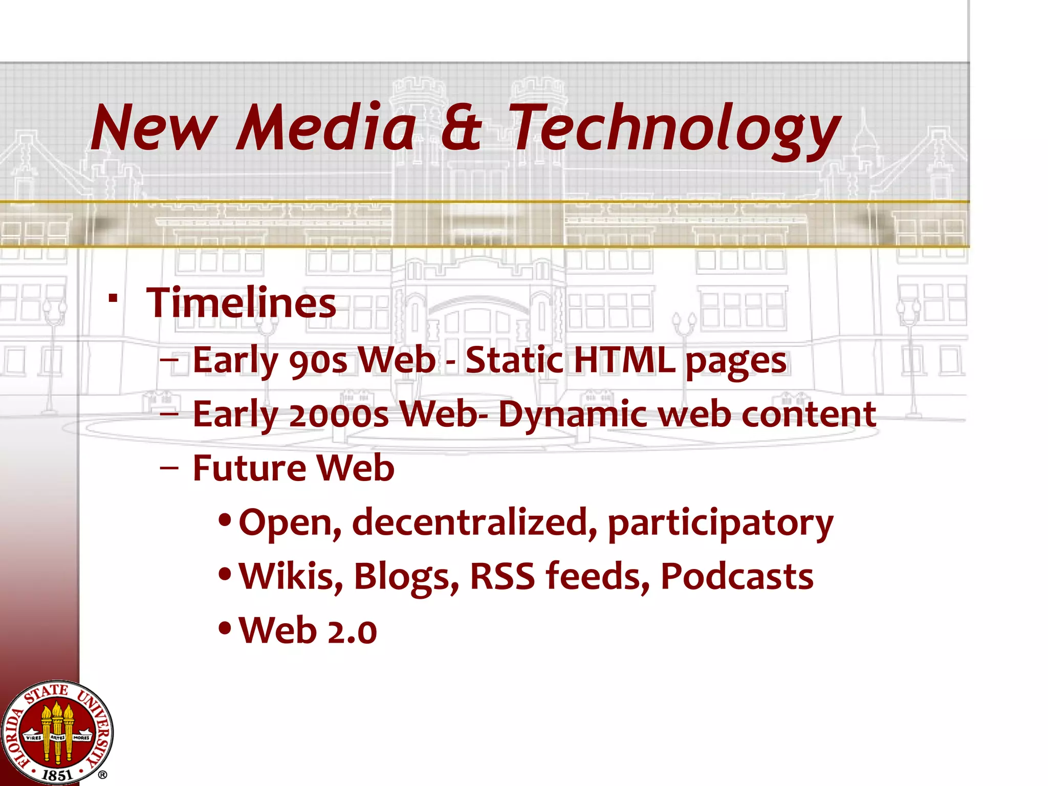 New Media & Technology

   Timelines
    – Early 90s Web - Static HTML pages
    – Early 2000s Web- Dynamic web content
    – Future Web
       •Open, decentralized, participatory
       •Wikis, Blogs, RSS feeds, Podcasts
       •Web 2.0
 