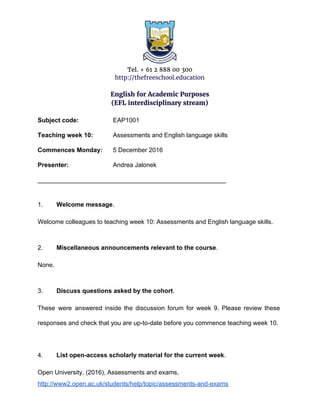 Tel. + 61 2 888 00 300
http://thefreeschool.education
English for Academic Purposes
(EFL interdisciplinary stream)
Subject code: EAP1001
Teaching week 10: Assessments and English language skills
Commences Monday: 5 December 2016
Presenter: Andrea Jalonek
______________________________________________________
1. Welcome message​.
Welcome colleagues to teaching week 10: Assessments and English language skills.
2. Miscellaneous announcements relevant to the course​.
None.
3. Discuss questions asked by the cohort​.
These were answered inside the discussion forum for week 9. Please review these
responses and check that you are up-to-date before you commence teaching week 10.
4. List open-access scholarly material for the current week​.
Open University, (2016), Assessments and exams,
http://www2.open.ac.uk/students/help/topic/assessments-and-exams
 