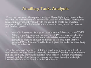 Ancillary Task: Analysis
From my previous title sequence analysis I have highlighted several key
areas for the construction of a successful Local TV News intro. Putting this
research into practice I worked with my group to create our own title
sequences. Here is the finished title sequence and analysis of the process
and finished product.
1. News Station name: As a group we chose the following name WMN.
2. After completing some earlier analysis of TV News we decided that
this title would best fit with our research because our broadcast is
going to be focused on west midlands, so it’s only right that we
included ‘West Midland’s in the title. It gives the audience something
they can relate to
(Teacher said and I quote ‘I think it’s a good strong name for a local t.v
news station because I would instantly understand that this was local news,
and the simplicity showcases that this news station is honest and straight
forward, and therefore I assume is going to present honest and straight
forward which Is what I am for in my local news)
 